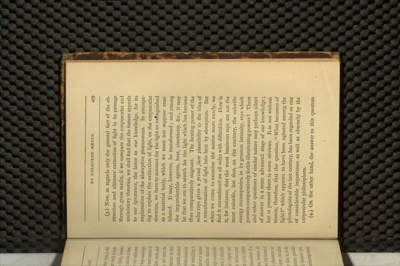 (3.) Now, as regards only the general fact of the ob- struction and ultimate extinction of light in its passage through gross media, if we compare the corpuscular and undulatory theories, we shall find that the former appeals to our ignorance, the latter to our knowledge, for its explanation of the absorptive phenomena. In attempt- ing to explain the extinction of light, on the corpuscular doctrine, we have to account for the light so extinguished as a material body, which we must not suppose anni- hilated. It may, however, be transformed; and among the imponderable agents, heat, electricity, &c., it may be that we are to search for the light which has become thus comparatively stagnant. The heating power of the solar rays gives a prima facie plausibility to the idea of a transformation of light into heat by absorption. But when we come to examine the matter more nearly, we find it encumbered on all sides with difficulties. How is it, for instance, that the most luminous rays are not the most calorific, but that, on the contrary, the calorific energy accompanies, in its greatest intensity, rays which possess comparatively feeble illuminating powers 1 These and other questions of similar nature may perhaps admit of answer in a more advanced stage of our knowledge; but at present there is none obvious. It is not without reason, therefore, that the question, What becomes of light1? which appears to have been agitated among the photologists of the last century, has been regarded as one of considerable importance as well as obscurity by the corpuscular philosophers. (4.) On the other hand, the answer to this question