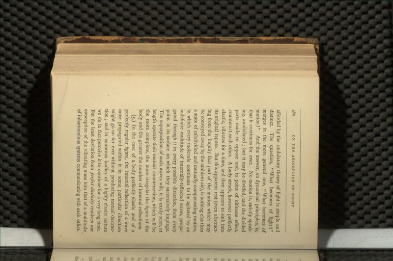 afforded by the undulatory theory of light is simple and distinct. The question, What becomes of light? merges in the more general one, What becomes of motion 1 And the answer, on dynamical principles, is, that it continues for ever. No motion is, slrictly speak- ing, annihilated; but it may be divided, and the divided parts made to oppose and, in point of ultimate effect, counteract each other. A body struck, however perfectly elastic, vibrates for a time, and then appears to sink into its original repose. But this apparent rest (even abstract- ing from the inquiry that part of the motion which may be conveyed away by the ambient air), is nothing else than a state of subdivided and mutually-compensating motion, in which every molecule continues to be agitated by an indefinite multitude of internally-reflected waves, propa- gated through it in every possible direction, from every point in its surface on which they successively impinge. The superposition of such waves will, it is easily seen, at length operate their mutual counteraction, which will be the more complete, the more irregular the figure of the body and the greater the number of internal reflections. (5.) In the case of a body perfectly elastic and of a perfectly regular figure, the internal reflection of a wave once propagated within it in some particular direction might go on for ever without producing mutual destruc- tion ; and in sonorous bodies of a highly elastic nature we do in fact perceive it to continue for a very long time. But the least deviation from perfect elasticity resolves our conception of the vibrating mass into that of a multitude of inharmonious systems communicating with each other.