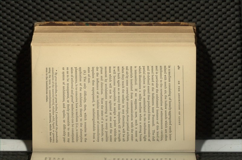 in a medium consisting of loosely-aggregated earth inter- mixed with much air, the hollow sounds which are often attributed to the reverberation of subterrannean cavities, and in particular the celebrated instance of this kind of sound heard at the Solfaterra near Pozzuoli. The dull and ill-defined sound thus produced from a succession of partial echoes is there assimilated to the nebulous light which illuminates a milky medium when a strong beam is intromitted. If we suppose, now, such a mass of materials insulated from communication with the exter- nal air by some sound-tight envelope, these partial echoes, when they reach the surface in any direction, will be all sent back again as so many fresh impulses, till at length it will become impossible to assign a point within the mass which will not be agitated at one and the same moment by undulations traversing it in every possible phase and direction. Now the state of a molecule, un- der the influence of an infinite number of contradictory impulses thus superposed, is undistinguishable from a state of rest. (8.) The only difficulty, then, which remains in the application of the undulatory theory to the absorptive phaenomena, is to conceive how a medium (i.e., a combin- ation of aethereal and gross* molecules) can be constituted so as to be transparent, or freely permeable to one ray or system of undulations, and opake, or difficultly per- * By gross molecules, or gross bodies, I understand the ponderable constituents of the material world, whether solid, liquid, or gaseous; using the term in contradistinction to sethereal, which has refer- ence to the luminiferous aether.