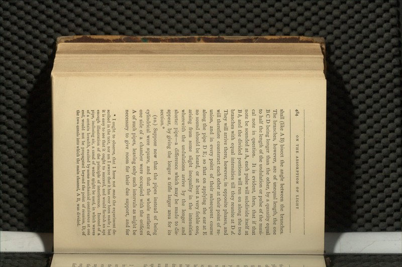 shall (like AB) bisect the angle between the branches. The branches, however, are of unequal length, the one BCD being longer than the other, by a quantity equal to half the length of the undulation or pulse of the musi- cal note in question. It is evident, then, that if that note be sounded at A, each pulse will subdivide itself at B b, and the divided portions will run on along the two branches with equal intensities till they reunite at D d. They will arrive there, however, in opposite phases, and will therefore counteract each other at their point of re- union, and in every point of their subsequent course along the pipe D E; so that on applying the ear at E no sound should be heard, or at best a very feeble one, arising from some slight inequality in the intensities wherewith the undulations arrive by the longer and shorter pipe—a difference which may be made to dis- appear, by giving the longer a trifle larger area for its section.* (10.) Suppose now that the pipes instead of being cylindrical were square, and that the whole surface of one side of a chamber were occupied with the orifices A of such pipes, leaving only such intervals as might be necessary to give room for their due support, and for * I ought to observe, that I have not made the experiment de- scribed in the text, nor am I aware that it has ever been made ; but it is easy to see that it ought to succeed, and would furnish an apt enough illustration of the principle of interference. Instead of a pipe, inclosing air, a canal of water might be used, in which waves of a certain breadth, excited by some mechanical contrivance at one end, would not be propagated beyond the point of reunion, D, of the twa canals into which the main channel, A B, was divided.