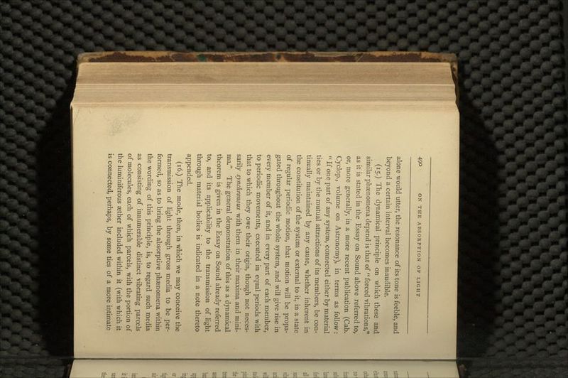 alone would utter, the resonance of its tone is feeble, and beyond a certain interval becomes inaudible. (15.) The dynamical principle on which these and similar phenomena depend is that of  forced vibrations, as it is stated in the Essay on Sound above referred to, or, more generally, in a more recent publication (Cab. Cyclop., volume on Astronomy), in terms as follow:  If one part of any system, connected either by material ties or by the mutual attractions of its members, be con- tinually maintained by any cause, whether inherent in the constitution of the system or external to it, in a state of regular periodic motion, that motion will be propa- gated throughout the whole system, and will give rise in every member of it, and in every part of each member, to periodic movements, executed in equal periods with that to which they owe their origin, though not neces- sarily synchronous with them in their maxima and mini- ma. The general demonstration of this as a dynamical theorem is given in the Essay on Sound already referred to, and its applicability to the transmission of light through material bodies is indicated in a note thereto appended. (16.) The mode, then, in which we may conceive the transmission of light through gross media to be per- formed, so as to bring the absorptive phaenomena within the wording of this principle, is, to regard such media as consisting of innumerable distinct vibrating parcels of molecules, each of which parcels, with the portion of the luminiferous aether included within it (with which it is connected, perhaps, by some ties of a more intimate