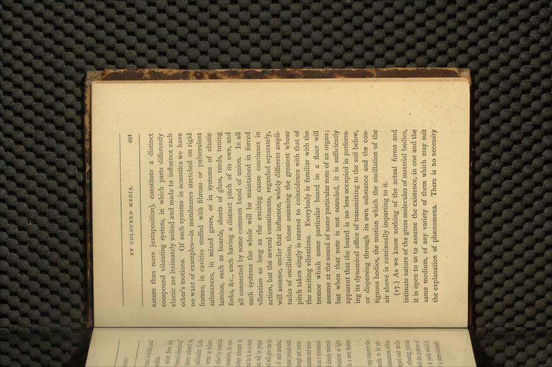 nature than mere juxtaposition), constitute a distinct compound vibrating system, in which parts differently elastic are intimately united and made to influence each other's motions. Of such systems in acoustics we have no want of examples—in membranes stretched on rigid frames, in cavities stuffed with fibrous or pulverulent substances, in mixed gases, or in systems of elastic laminae, such as boards, sheets of glass, reeds, tuning forks, &c., each having a distinct pitch of its own, and all connected by some common bond of union. In all such systems the whole will be maintained in forced vibration so long as the exciting cause continues in action, but the several constituents, regarded separately, will assume, under that influence, widely different ampli- tudes of oscillation, those assuming the greatest whose pitch taken singly is nearest to coincidence with that of the exciting vibrations. Everybody is familiar with the tremor which some particular board in a floor will assume at the sound of some particular note of an organ; but when that note is not sounded, it is sufficiently apparent that the board is no less occupied in perform- ing its dynamical office of transmitting to the soil below, or dispersing through its own substance and the con- tiguous bodies, the motion which the oscillation of the air above is continually imparting to it. (17.) As we know nothing of the actual forms and intimate nature of the gross molecules of material bodies, it is open to us to assume the existence, in one and the same medium, of any variety of them which may suit the explanation of phenomena. There is no necessity