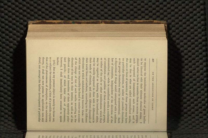 to suppose the luminiferous molecules of gross bodies to be identical with their ultimate chemical atoms. I should rather incline to consider them as minute groups, each composed of innumerable such atoms; and it may be that in what are called uncrystallized media, the axes or lines of symmetry of these groups may have no particular direction, or rather all possible directions, or the groups themselves may be unsymmetrical. Such a disposition of things would correspond with a uniform law of absorption, independent of the direction of the transmitted ray; while in crystallized media a uniformity of constitution and position of these elementary groups, or rather of the cells or other combinations which they may be regarded as forming with the interfused aether, may be readily supposed to draw with it differences in their mode of vibration, and even different disposals of their nodal lines and surfaces, according to the different directions in which undulations may traverse them : and which may not impossibly be found to render an account of the change of tint of such media according to the direction of the rays in their interior, as well as of the different tints and intensities of their oppositely polar- ized pencils; of which latter class of phenomena, however, I shall immediately have occasion to speak further. (18.) But as my present object is merely to throw out, as a subject for examination, a hint of a possible explana- tion of the phenomena of absorption, on the undulatory theory, I shall not now pursue its application into any detail, nor attempt the further development of particular