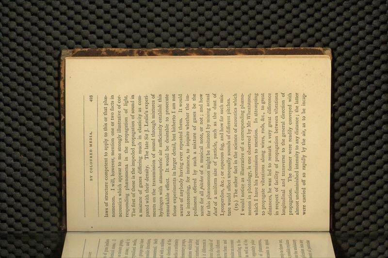 laws of structure competent to apply to this or that phae- nomenon. I will, however, mention one or two facts in acoustics which appear to me strongly illustrative of cor- responding phsenomena in the propagation of light. The first of these is the impeded propagation of sound in a mixture of gases differing much in elasticity as com- pared with their density. The late Sir J. Leslie's experi- ments on the transmission of sound through mixtures of hydrogen with atmospheric air sufficiently establish this remarkable effect. It would be desirable to prosecute those experiments in larger detail, but hitherto I am not aware of anybody having ever repeated them. It would be interesting, for instance, to inquire whether the im- pediment offered by such a mixture of gases be the same for all pitches of a musical note, or not; and how far this phenomenon might be imitated by mixing actual dust of a uniform size of particle, such as the dust of Lycoperdon, &c.; or aqueous fog, and how far such mix- ture would affect unequally sounds of different pitches. (19.) The other fact in the science of acoustics which I would notice as illustrative of a corresponding pheno- menon in photology, is one observed by Mr Wheatstone, which I have his permission to mention. In attempting to propagate vibrations along wires, rods, &c, to great distances, he was led to remark a very great difference in respect of facility of propagation between vibrations longitudinal and transverse to the general direction of propagation. The former were readily conveyed with almost undiminished intensity to any distance ; the latter were carried off so rapidly by the air, as to be incap-
