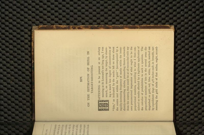 ON THE ESTIMATION OF SKILL IN TARGET-SHOOTIN G. HAPPENING to be present at an archery meeting at St Leonard's not long ago, I was struck, on examining the target, by observ- ing a much less degree of concentration of hits, as indicated by the marks left on them about the centre and within the gold (accompanied by a rapidly-increasing frequency of marks within the imme- diately-surrounding circles, proceeding thence outwards from the centre), than could be at all reconciled with my own preconceived impression of what ought to be the proportional numbers, according to what I then con- sidered as results afforded by a legitimate application of the calculus of probabilities to such a question. The proportional numbers of hits in the several areas dis- tinguished as gold, red, blue, white, black, marked out by equidistant rings of 4*8 inches each in breadth, sur- rounding the gold circle of that radius, ought, accord-