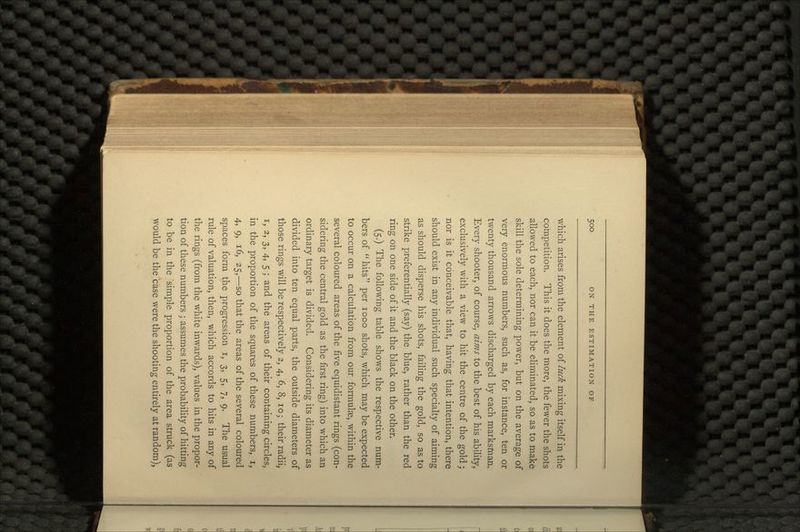 which arises from the element of luck mixing itself in the competition. This it does the more, the fewer the shots allowed to each, nor can it be eliminated, so as to make skill the sole determining power, but on the average of very enormous numbers, such as, for instance, ten or twenty thousand arrows discharged by each marksman. Every shooter, of course, aims to the best of his ability, exclusively with a view to hit the centre of the gold; nor is it conceivable that, having that intention, there should exist in any individual such specialty of aiming as should disperse his shots, failing the gold, so as to strike preferentially (say) the blue, rather than the red ring on one side of it and the black on the other. (5.) The following table shows the respective num- bers of hits per 1000 shots, which may be expected to occur on a calculation from our formulae, within the several coloured areas of the five equidistant rings (con- sidering the central gold as the first ring) into which an ordinary target is divided. Considering its diameter as divided into ten equal parts, the outside diameters of those rings will be respectively 2, 4, 6, 8, 10; their radii, i, 2, 3, 4, 5 ; and the areas of their containing circles, in the proportion of the squares of these numbers, i, 4, 9, 16, 25,—so that the areas of the several coloured spaces form the progression i, 3, 5, 7, 9. The usual rule of valuation, then, which accords to hits in any of the rings (from the white inwards), values in the propor- tion of these numbers ; assumes the probability of hitting to be in the 'simple proportion of the area struck (as would be the case were the shooting entirely at random),