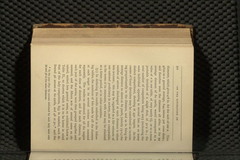 diameter, which gives 4-8 in. for the unit of our a. This gives as a general average, 644 misses per 1000 shots; and therefore were the distances all alike, or for an average distance of 80 yards, would correspond to a value of a in our table, of very nearly 6 J, or to a mean probable deviation of a single shot, of 30-4 in.; the total number of competitors being 2075 (reckoning the same individual appearing in several lists as so many distinct competitors), shooting at 430 targets. As the causes of linear deviation may be considered as increas- ing proportionally to the distance, and as in fixing the average distance as above at 80 yards, (strictly 79-1,) the number of arrows discharged at each distance is taken into account; this may be regarded as a fair estimate of our national proficiency in archery, and as comparable, in the terms of its statement, with what may be obtained at a future period, or in other countries. (7.) In deducing the results embodied in the follow- ing tables, the numbers of hits made by all the shooters at each target in its several colours were summed separately. The results so obtained for all the targets for each class of shooters, and for each distance, in each year of the series, were then grouped together and summed, and the fifteen sets of annual sums so ob- tained, united into general sums, as exhibited below in Table II., to shorten which it is to be borne in mind that of the lady competitors, 853 in number, each de- livered 96 arrows at 60 yards, and 48 at 50;* and the * In the year 1850 the arrows delivered by each lady were only 72 and 36 at the same distances.