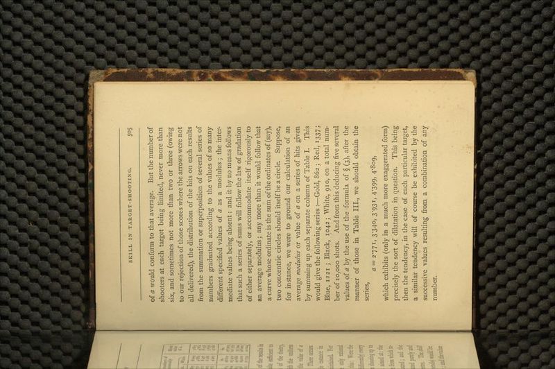 of a would conform to that average. But the number of shooters at each target being limited, never more than six, and sometimes not more than two or three (owing to our rejection of those scores where the arrows were not all delivered), the distribution of the hits on each results from the summation or superposition of several series of numbers graduated according to the values of so many different specified values of a as a modulus ; the inter- mediate values being absent: and it by no means follows that such a series of sums will follow the law of gradation of either separately, or accommodate itself rigorously to an average modulus; any more than it would follow that a curve whose ordinate is the sum of the ordinates of (say), two concentric circles should itself be a circle. Suppose, for instance, we were to ground our calculation of an average modulus or value of a on a series of hits given by summing up each separate column of Table I. This would give the following series :—Gold, 862 ; Red, 1337; Blue, 1121 ; Black, 1042; White, 910, on a total num- ber of 10,000 shots. And from this deducing five several values of a by the use of the formula of § (3), after the manner of those in Table III., we should obtain the series, a = 2771, 3-340, 3-931, 4-399, 4-809, which exhibits (only in a much more exaggerated form) precisely the sort of dilatation in question. This being then the tendency, in the case of each particular target, a similar tendency will of course be exhibited by the successive values resulting from a combination of any number.
