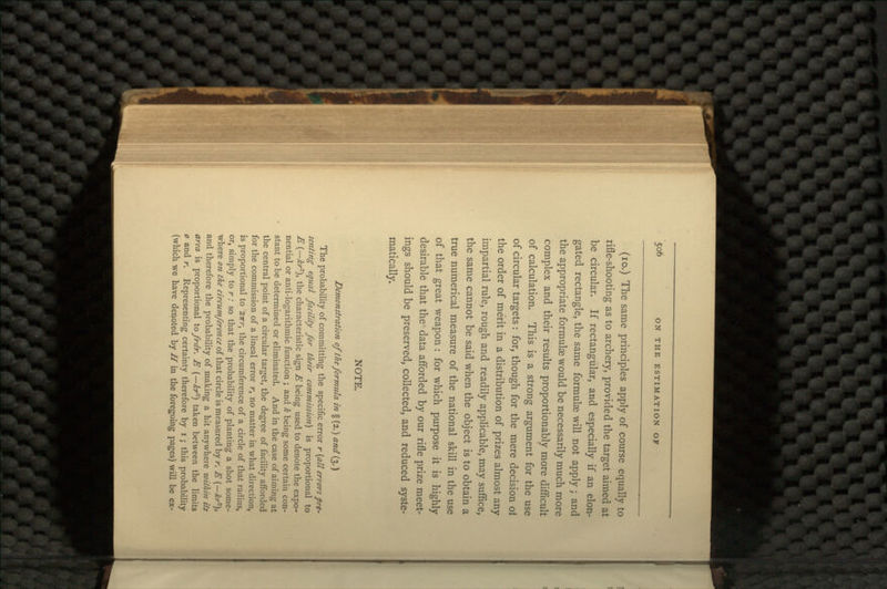 (10.) The same principles apply of course equally to rifle-shooting as to archery, provided the target aimed at be circular. If rectangular, and especially if an elon- gated rectangle, the same formulae will not apply; and the appropriate formulae would be necessarily much more complex and their results proportionably more difficult of calculation. This is a strong argument for the use of circular targets : for, though for the mere decision ot the order of merit in a distribution of prizes almost any impartial rule, rough and readily applicable, may suffice, the same cannot be said when the object is to obtain a true numerical measure of the national skill in the use of that great weapon : for which purpose it is highly desirable that the data afforded by our rifle prize meet- ings should be preserved, collected, and reduced syste- matically. NOTE. Demonstration of the formula in § (2.) and (3.) The probability of committing the specific error r (all errors pre- senting equal facility for their commission] is proportional to E (—£r-), the characteristic sign E being used to denote the expo- nential or anti-logarithmic function ; and k being some certain con- stant to be determined or eliminated. And in the case of aiming at the central point of a circular target, the degree of facility afforded for the commission of a lineal error r, no matter in what direction, is proportional to 2irr, the circumference of a circle of that radius, or, simply to r: so that the probability of planting a shot some- where on the circtimference of that circle is measured by r. E (—for), and therefore the probability of making a hit anywhere within its area is proportional iofrdr. E (—kr1) taken between the limits o and r. Representing certainty therefore by i ; this probability (which we have denoted by H in the foregoing pages) will be ex-