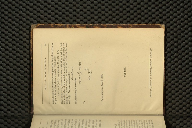 pressed numerically by such a multiple of this integral, so taken, as to give I for its value when r is infinite : which gives H= I — E(— kr*) ; and therefore M= E (-kr*-). Now, when r = a, the radius of that circle within which just half the total number of arrows strike ; the probabilities of hitting and missing that circle are equal : so that H and M are in that case each = \. We have, consequently, E (-ka?) = |, and eliminating /£, we obtain Log. M = ~< log. or, COLLINGWOOD, June 8, 1866. THE END. Ballanlyne, Roberts, &> Comfany, Printers, Edinburgh,