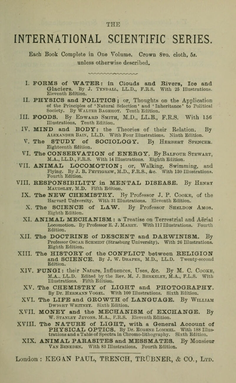 THE INTERNATIONAL SCIENTIFIC SERIES. Each Book Complete in One Volume. Crown 8vo. cloth, 5*. unless otherwise described. I. FORMS of WATER: in Clouds and Rivers, Ice and Glaciers. By J. Tyxda.lt., LL.D., F.R.S. With 25 Illustrations. Eleventh Edition. II. PHYSICS and POLITICS; or, Thoughts od the Application of the Principles of ' Natural Selection' and ' Inheritance' to Political Society. By Walteii Bagehot. Tenth Edition. III. POODS. By Edward Smith, M.D., LL.B., F.R.S. With 156 Illustrations. Tenth Edition. IV. MIND and BODY: the Theories of their Relation. By Alexander Bain, LL.D. With Four Illustrations. Ninth Edition. V. The STUDY of SOCIOLOGY. Bj Herbert Spencer. Eighteenth Edition. VI. The CONSERVATION of ENERGY. By Balfour Stewart, M.A., LL.D., F.R.S. With 14 Illustrations. Eighth Edition. VII. ANIMAL LOCOMOTION; or, Walking, Swimming, and Flying. By J. B. Pettigrkw, M.D., F.R.S., &c. With 130 Illustrations. Fourth Edition. VIII. RESPONSIBILITY in MENTAL DISEASE. By Henry Maudsley, M.D. Fifth Edition. IX. The NEW CHEMISTRY. By Professor J. P. Cooke, of the Harvard University. With 31 Illustrations. Eleventh Edition. X. The SCIENCE of LAW. By Professor Sheldon Amos. Eighth Edition. XI. ANIMAL MECHANISM: a Treatise on Terrestrial and Aerial Locomotion. By Professor E. J. Mauey. With 117 Illustrations. Fourth Edition. XII. The DOCTRINE of DESCENT and DARWINISM. By Professor Oscar Schmidt (Strasburg University). With 26 Iilustrations. Eighth Edition. XIII. The HISTORY of the CONFLICT between RELIGION and SCIENCE. By J. W. Draper, M.D., LL.D. Twenty-second Edition. XIV. FUNGI: their Nature, Influences, Uses, &c. By M. C. Cooke, M.A.. LL.D. Edited by the Rev. M. J. Berkeley, M.A., F.L.S. With Illustrations. Fifth Edition. XV. The CHEMISTRY of LIGHT and PHOTOGRAPHY. By Dr. Hermann Vogel. With 100 Illustrations. Sixth Edition. XVI. The LIFE and GROWTH of LANGUAGE. By William Dwioht Whitney. Sixth Edition. XVII. MONEY and the MECHANISM of EXCHANGE. By W.Stanley Jevons. M.A., F.R.S. Eleventh Edition. XVIII. The NATURE of LIGHT, with a General Account of PHYSICAL OPTICS. By Dr. Eugene Lommel. With 188 Illus- trations and a Table of Spectra in Chromo-lithography. Sixth Edition. XIX. ANIMAL PARASITES and MESSMATES. By Monsieur Van Beneden. With 83 Illustrations. Fourth Edition.