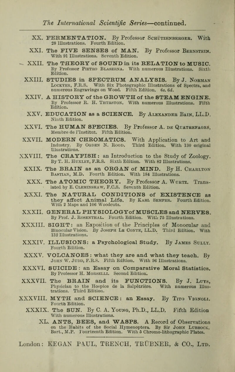 XX. FERMENTATION. By Professor Schutzenberger. With 28 Illustrations. Fourth Edition. XXI. The FIVE SENSES of MAN. By Professor Bernstein. With 91 Illustrations. Seventh Edition. -. XXII. The THEORY of SOUND in its RELATION to MUSIC. By Professor Ptetro Blaserna. With numerous Illustrations. Sixth Edition. XXIII. STUDIES in SPECTRUM ANALYSIS. By J. Noeman Lockyer, F.R.S. With Six Photographic Illustrations of Spectra, and numerous Engravings on Wood. Fifth Edition. 6s. 6d. XXIV. A HISTORY of the GROWTH of the 8TEAM ENGINE. By Professor R. H. Thtrston. With numerous Illustrations. Fifth Edition. XXV. EDUCATION as a SCIENCE. By Alexander Bain, LL.D. Ninth Edition. XXVI. The HUMAN SPECIES. By Professor A. de Quatrefages, Membre de l'lnstitut. Fifth Edition. XXVII. MODERN CHROMATICS. With Application to Art and Industry. By Ogden N. Rood. Third Edition. With 130 original Illustrations. XXVIII. The CRAYFISH: an Introduction to the Study of Zoology. By T. H. Huxley, F.R.S, Sixth Edition. With 82 Illustrations. XXIX. The BRAIN as an ORGAN of MIND. By H. Charlton Bastian, M.D. Fourth Edition. With 184 Illustrations. XXX. The ATOMIC THEORY. By Professor A. Wdrtz. Trans- lated by E. Cleminshaw, F.C.S. Seventh Edition. XXXI. The NATURAL CONDITIONS of EXISTENCE as they affect Animal Life. By Karl Semper. Fourth Edition. With 2 Maps and 106 Woodcuts. XXXII. GENERAL PHYSIOLOGYof MUSCLES and NERVES. By Prof. J. Rosenthal. Fourth Edition. With 75 Illustrations. XXXIII. SIGHT: an Exposition of the Principles of Monocular and Binocular Vision. By Joseph Le Conte, LL.D. Third Edition. With 132 Illustrations. XXXIV. ILLUSIONS: a Psychological Study. By James Sully. Fourth Edition. XXXV. VOLCANOES : what they are and what they teach. By John- W. Judd, F.R.S. Fifth Edition. With 96 Illustrations. XXXVI. SUICIDE : an Essay on Comparative Moral Statistics. By Professor H. Morselli. Second Edition. XXXVII. The BRAIN and its FUNCTIONS. By J. Luys, Physician to the Hospice de la Salpetriere. With numerous Illus- trations. Third Edition. XXXVIII. MYTH and SCIENCE: an Essay. By Tito Vignoli. Fourth Edition. XXXIX. The SUN. By C. A. Young, Ph.D., LL.D. Fifth Edition With numerous Illustrations. XL. ANTS, BEES, and WASPS. A Record of Observations on the Habits of the Social Hymenoptera. By Sir John Lubbock, Bart., M.P. I'ourteenth Edition. With 5 Chromo-lithographic Plates.