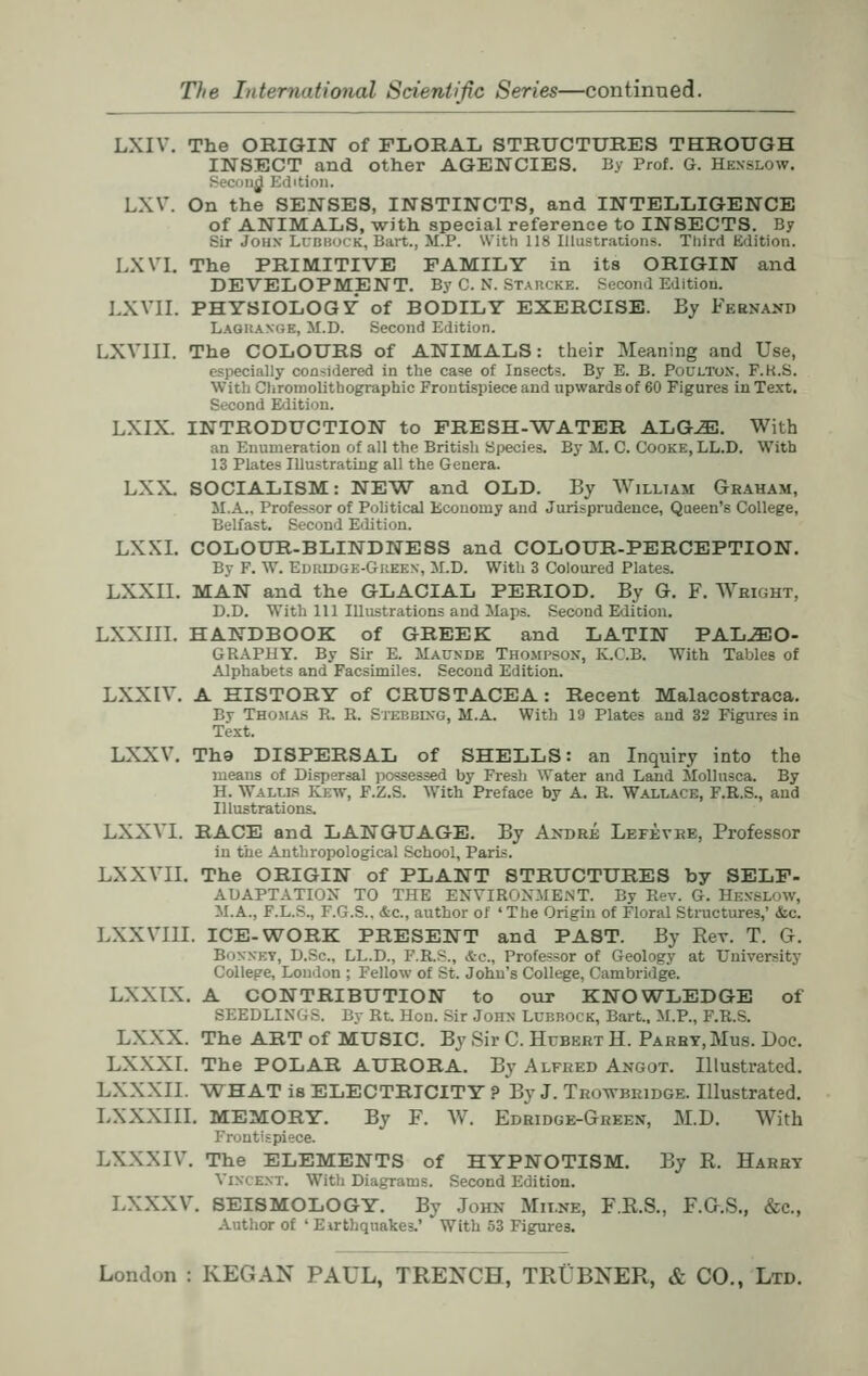 LXIV. The ORIGIN of FLORAL STRUCTURES THROUGH INSECT and other AGENCIES. By Prof. G. Henslow. nd Edition. LXV. On the SENSES, INSTINCTS, and INTELLIGENCE of ANIMALS, with special reference to INSECTS. By Sir John Lubbock, Bait., M.P. With lis Illustrations. Third Edition. LXVL The PRIMITIVE FAMILY in its ORIGIN and DEVELOPMENT. By C. N. Stabcke. Second Edition. LXVII. PHYSIOLOGY of BODILY EXERCISE. By Feenand Lagkam.e, M.D. Second Edition. LXVIII. The COLOURS of ANIMALS: their Meaning and Use, especially considered in the case of Insects. By E. B. POULTON, F.K.S. With Chromolitbographic Frontispiece and upwards of 60 Figures in Text. Second Edition. LXIX. INTRODUCTION to FRESH-WATER ALG^J. With an Enumeration of all the British Species. By M. C. Cooke, LL.D. With 13 Plates Illustrating all the Genera. LXX. SOCIALISM: NEW and OLD. By William Graham, M.A.. Professor of Political Economy and Jurisprudence, Queen's College, Belfast. Second Edition. LXXI. COLOUR-BLINDNESS and COLOUR-PERCEPTION. By F. W. Epkidgk-Gkeen, M.D. With 3 Coloured Plates. LXXII. MAN and the GLACIAL PERIOD. By G. F. Weight, D.D. With 111 Illustrations and Haps. Second Edition. LXXIII. HANDBOOK of GREEK and LATIN PALAEO- GRAPHY. By Sir E. Maunde Thompson, K.C.B. With Tables of Alphabets and Facsimiles. Second Edition. LXXIV. A HISTORY of CRUSTACEA: Recent Malacostraca. By Thomas B. R. Stebbing, M.A. With 19 Plates and 32 Figures in Text. LXXV. Th9 DISPERSAL of SHELLS: an Inquiry into the means of Dispersal possessed by Fresh Water and Land Mollusca. By H. Walus ICew, F.Z.S. With Preface by A. R. Wallace, F.R.S., and Illustrations. LXXVI. RACE and LANGUAGE. By Andre Lefevre, Professor in the Anthropological School, Paris. LXXVII. The ORIGIN of PLANT STRUCTURES by SELF- ADAPTATIOX TO THE ENVIRONMENT. By Rev. G. HJsysruOW, M.A., F.L.-.. I.O.S.. &c, author of 'The Origin of Floral Structures,' &c. LXXVIII. ICE-WORK PRESENT and PAST. By Rev. T. G. Bonnet, D.Sc, LL.D., F.R.^., ftc, Profe-sor of Geology at University College, London ; Fellow of St. John's College, Cambridge. LXXTX. A CONTRIBUTION to our KNOWLEDGE of SEEDLINGS. By Rt. Hon. Sir John LUBBOCK, Bart., M.P., F.R.S. LXXX. The ART of MUSIC. By Sir C. Hubert H. Parby.Mus. Doc. LXXXI. The POLAR AURORA. By Alfred Angot. Illustrated. LXXXII. WHAT iB ELECTRICITY ? By J. Trowbridge. Illustrated. LXXXIII. MEMORY. By F. W. Edridge-Green, M.D. With Frontispiece. LXXXIV. The ELEMENTS of HYPNOTISM. By R. Harry VnrcEKT. With Diagrams. Second Edition. LXXXV. SEISMOLOGY. By John Milne, F.R.S., F.G.S., &c, Author of ' Earthquakes.* With 53 Figures.