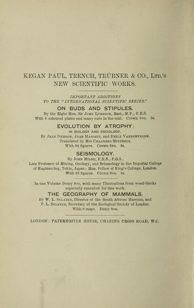 NEW SCIENTIFIC WORKS. IMPORTANT ADDITIONS TO THE '•« INTERNATIONAL SCIENTIFIC SERIES. ON BUDS AND STIPULES. By the Right Hon. Sir John Lubbock, Bart., M.P., F.R.S. With 4 coloured plates and many cuts in the text. Crown 8vo. 5s. EVOLUTION BY ATROPHY: IN BIOLOGY AND SOCIOLOGY. By Jean Demooe, Jean Massart, and Emile Vanderveldb. Translated hy Mrs Chalmers Mitchell. With 84 figures. Crown 8vo. 5s. SEISMOLOGY. By John Milne, F.R.S., F.G.S., Late Professor of Mining, Geology, and Seismology in the Imparial College of Engineering, Tokio, Japan; Hon. Fellow of King*s College, London. With 53 figures. Crown 8vo. 5s. In one Volume Demy 8vo, with many Illustrations from wood-blocks especially executed for this work. THE GEOGRAPHY OF MAMMALS. By W. L. Sclater, Director of the South African Museum, and P. L. Sclater, Secretary of the Zoological Society of London. With 8 maps. Demy 8vo. LONDON: PATERNOSTER HOUSE, CHARING CROSS ROAD, W.C.