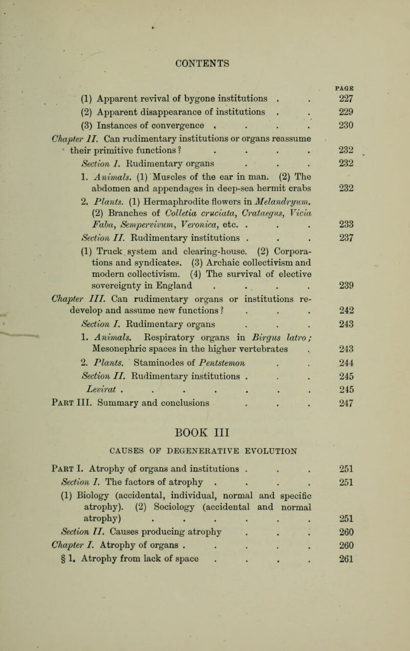 PAQK (1) Apparent revival of bygone institutions . . 227 (2) Apparent disappearance of institutions . . 229 (3) Instances of convergence .... 230 Chapter II. Can rudimentary institutions or organs reassume their primitive functions ? 232 Section 1. Rudimentary organs . . . 232 1. Animals. (1) Muscles of the ear in man. (2) The abdomen and appendages in deep-sea hermit crabs 232 2. Plants. (1) Hermaphrodite flowers in Melandryum. (2) Branches of Colletia cruciata, Crataegus, Yicia Faha, Sempervivum, Veronica, etc. . . . 233 Section II. Rudimentary institutions . . . 237 (1) Truck system and clearing-house. (2) Corpora- tions and syndicates. (3) Archaic collectivism and modern collectivism. (4) The survival of elective sovereignty in England . . . . 239 Chapter III. Can rudimentary organs or institutions re- develop and assume new functions ? . . . 242 Section I. Rudimentary organs . . . 243 1. Animals. Respiratory organs in Birgus latro; Mesonephric spaces in the higher vertebrates . 243 2. Plants. Staminodes of Pentstemon . . 244 Section II. Rudimentary institutions . . . 245 Levirat ....... 245 Part III. Summary and conclusions . . . 247 BOOK III CAUSES OF DEGENERATIVE EVOLUTION Part I. Atrophy Qf organs and institutions . . . 251 Sect-ion I. The factors of atrophy .... 251 (1) Biology (accidental, individual, normal and specific atrophy). (2) Sociology (accidental and normal atrophy) ...... 251 Section II. Causes producing atrophy . . . 260 Chapter I. Atrophy of organs ..... 260 § 1. Atrophy from lack of space .... 261