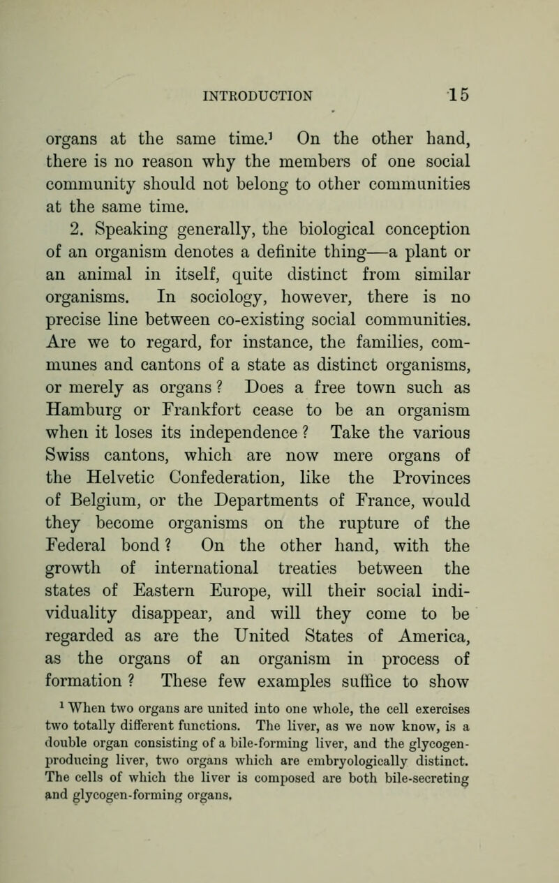 organs at the same time.1 On the other hand, there is no reason why the members of one social community should not belong to other communities at the same time. 2. Speaking generally, the biological conception of an organism denotes a definite thing—a plant or an animal in itself, quite distinct from similar organisms. In sociology, however, there is no precise line between co-existing social communities. Are we to regard, for instance, the families, com- munes and cantons of a state as distinct organisms, or merely as organs ? Does a free town such as Hamburg or Frankfort cease to be an organism when it loses its independence ? Take the various Swiss cantons, which are now mere organs of the Helvetic Confederation, like the Provinces of Belgium, or the Departments of France, would they become organisms on the rupture of the Federal bond ? On the other hand, with the growth of international treaties between the states of Eastern Europe, will their social indi- viduality disappear, and will they come to be regarded as are the United States of America, as the organs of an organism in process of formation ? These few examples suffice to show 1 When two organs are united into one whole, the cell exercises two totally different functions. The liver, as we now know, is a double organ consisting of a bile-forming liver, and the glycogen - producing liver, two organs which are embryologically distinct. The cells of which the liver is composed are both bile-secreting and glycogen-forming organs.