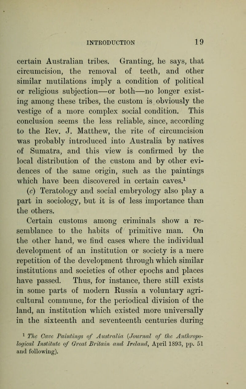 certain Australian tribes. Granting, he says, that circumcision, the removal of teeth, and other similar mutilations imply a condition of political or religious subjection—or both—no longer exist- ing among these tribes, the custom is obviously the vestige of a more complex social condition. This conclusion seems the less reliable, since, according to the Eev. J. Matthew, the rite of circumcision was probably introduced into Australia by natives of Sumatra, and this view is confirmed by the local distribution of the custom and by other evi- dences of the same origin, such as the paintings which have been discovered in certain caves.1 (c) Teratology and social embryology also play a part in sociology, but it is of less importance than the others. Certain customs among criminals show a re- semblance to the habits of primitive man. On the other hand, we find cases where the individual development of an institution or society is a mere repetition of the development through which similar institutions and societies of other epochs and places have passed. Thus, for instance, there still exists in some parts of modern Russia a voluntary agri- cultural commune, for the periodical division of the land, an institution which existed more universally in the sixteenth and seventeenth centuries during 1 The Cave Paintings of Australia (Journal of the Anthropo- logical Institute of Great Britain anal Ireland, April 1S93, pp. 51 and following).