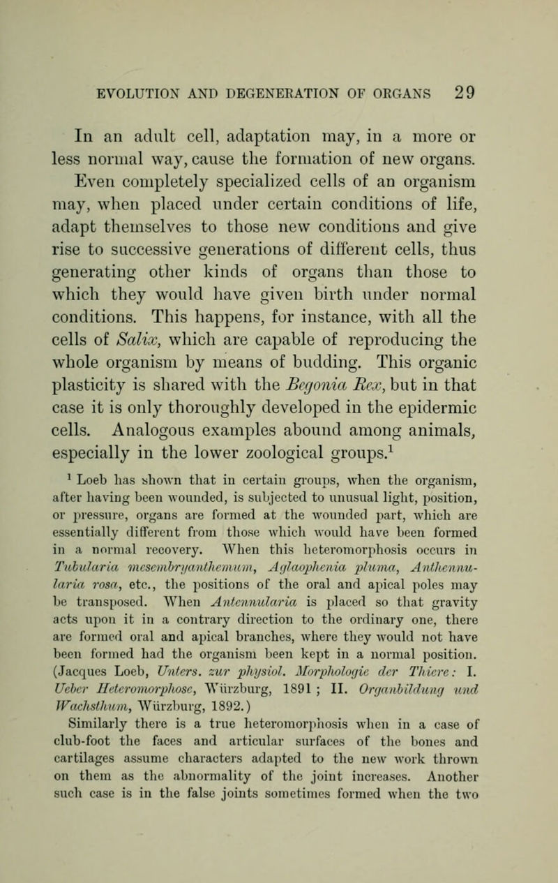 In an adult cell, adaptation may, in a more or less normal way, cause the formation of new organs. Even completely specialized cells of an organism may, when placed under certain conditions of life, adapt themselves to those new conditions and give rise to successive generations of different cells, thus generating other kinds of organs than those to which they would have given birth under normal conditions. This happens, for instance, with all the cells of Salix, which are capable of reproducing the whole organism by means of budding. This organic plasticity is shared with the Begonia Rex, but in that case it is only thoroughly developed in the epidermic cells. Analogous examples abound among animals, especially in the lower zoological groups.1 1 Loeb lias shown that in certain groups, when the organism, after having been wounded, is subjected to unusual light, position, or pressure, organs are formed at the wounded part, which are essentially different from those which would have been formed in a normal recovery. When this heteromorphosis occurs in Tubularia mesembrya/nthemtim, Aglaqphenia pluma, AntJiennu- laria rosa, etc., the positions of the oral and apical poles may be transposed. When Antcnnularia is placed so that gravity acts upon it in a contrary direction to the ordinary one, there are formed oral and apical branches, where they would not have been formed had the organism been kept in a normal position. (Jacques Loeb, Unters. zur physio/. Morphologic dcr Thierc: I. Uebcr Hetcromorphosc, Wiirzburg, 1891 ; II. Orgambildv/ag umd Wachsthum, Wiirzburg, 1892.) Similarly there is a true heteromorphosis when in a case of club-foot the faces and articular surfaces of the bones and cartilages assume characters adapted to the new work thrown on them as the abnormality of the joint increases. Another such case is in the false joints sometimes formed when the two