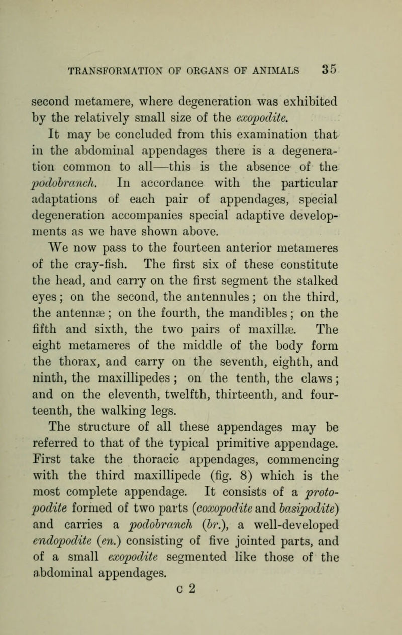 second metamere, where degeneration was exhibited by the relatively small size of the exopodite. It may be concluded from this examination that in the abdominal appendages there is a degenera- tion common to all—this is the absence of the podobranch. In accordance with the particular adaptations of each pair of appendages, special degeneration accompanies special adaptive develop- ments as we have shown above. We now pass to the fourteen anterior metameres of the cray-lish. The first six of these constitute the head, and carry on the first segment the stalked eyes; on the second, the antennules; on the third, the antennae; on the fourth, the mandibles; on the fifth and sixth, the two pairs of maxilla;. The eight metameres of the middle of the body form the thorax, and carry on the seventh, eighth, and ninth, the maxillipedes; on the tenth, the claws; and on the eleventh, twelfth, thirteenth, and four- teenth, the walking legs. The structure of all these appendages may be referred to that of the typical primitive appendage. First take the thoracic appendages, commencing with the third maxillipede (fig. 8) which is the most complete appendage. It consists of a proto- podite formed of two parts (coxopodite and basipodite) and carries a podobranch (br.), a well-developed endopodite {en.) consisting of five jointed parts, and of a small exopodite segmented like those of the abdominal appendages. c 2