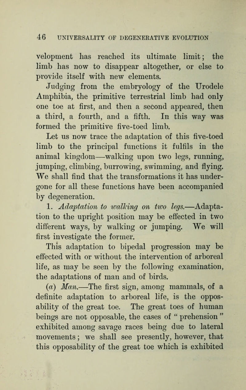 velopment has reached its ultimate limit; the limb has now to disappear altogether, or else to provide itself with new elements. Judging from the embryology of the Urodele Amphibia, the primitive terrestrial limb had only one toe at first, and then a second appeared, then a third, a fourth, and a fifth. In this way was formed the primitive five-toed limb. Let us now trace the adaptation of this five-toed limb to the principal functions it fulfils in the animal kingdom—walking upon two legs, running, jumping, climbing, burrowing, swimming, and flying. We shall find that the transformations it has under- gone for all these functions have been accompanied by degeneration. 1. Adaptation to walking on two legs.—Adapta- tion to the upright position may be effected in two different ways, by walking or jumping. We will first investigate the former. This adaptation to bipedal progression may be effected with or without the intervention of arboreal life, as may be seen by the following examination, the adaptations of man and of birds. (a) Man.—The first sign, among mammals, of a definite adaptation to arboreal life, is the oppos- ability of the great toe. The great toes of human beings are not opposable, the cases of  prehension  exhibited among savage races being due to lateral movements; we shall see presently, however, that this opposability of the great toe which is exhibited