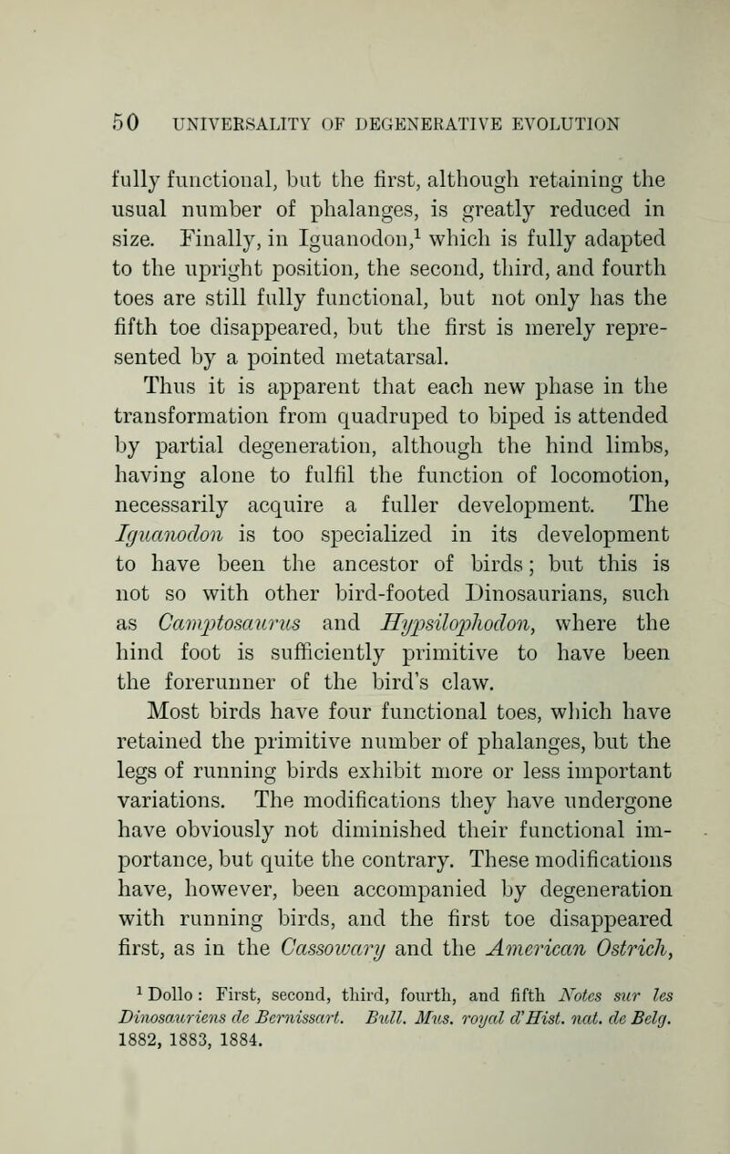 fully functional, but the first, although retaining the usual number of phalanges, is greatly reduced in size. Finally, in Iguanodon,1 which is fully adapted to the upright position, the second, third, and fourth toes are still fully functional, but not only has the fifth toe disappeared, but the first is merely repre- sented by a pointed metatarsal. Thus it is apparent that each new phase in the transformation from quadruped to biped is attended by partial degeneration, although the hind limbs, having alone to fulfil the function of locomotion, necessarily acquire a fuller development. The Iguanodon is too specialized in its development to have been the ancestor of birds; but this is not so with other bird-footed Dinosaurians, such as Camptosaurus and Hypsilopliodon, where the hind foot is sufficiently primitive to have been the forerunner of the bird's claw. Most birds have four functional toes, which have retained the primitive number of phalanges, but the legs of running birds exhibit more or less important variations. The modifications they have undergone have obviously not diminished their functional im- portance, but quite the contrary. These modifications have, however, been accompanied by degeneration with running birds, and the first toe disappeared first, as in the Cassowary and the American Ostrich, 1 Dollo: First, second, third, fourth, and fifth Notes sur les Dinosauriens clc Bernissart. Bull. Mus. royal d'Hist. nat. de Belg. 1882, 1883, 1884.