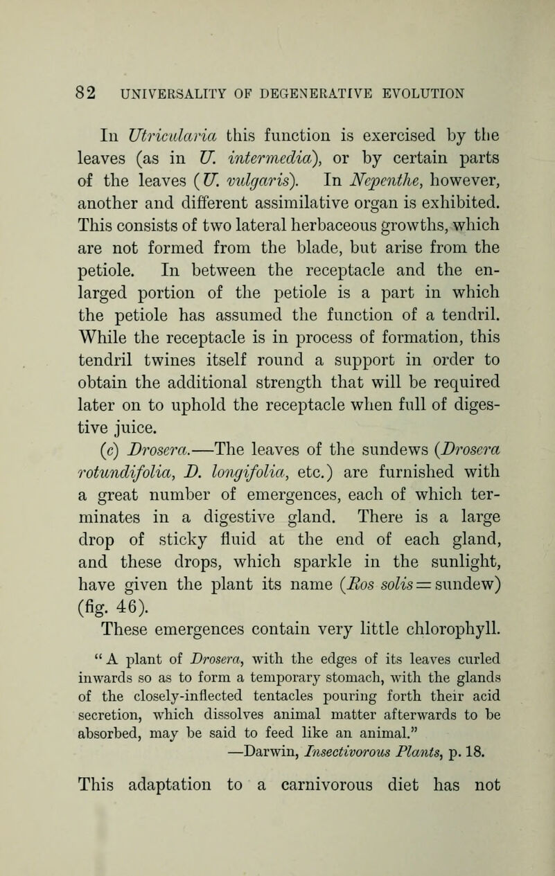 Iii Utricalaria this function is exercised by the leaves (as in U. intermedia), or by certain parts of the leaves (U. vulgaris). In Nepenthe, however, another and different assimilative organ is exhibited. This consists of two lateral herbaceous growths, which are not formed from the blade, but arise from the petiole. In between the receptacle and the en- larged portion of the petiole is a part in which the petiole has assumed the function of a tendril. While the receptacle is in process of formation, this tendril twines itself round a support in order to obtain the additional strength that will be required later on to uphold the receptacle when full of diges- tive juice. (c) Drosera.—The leaves of the sundews {Drosera rotundifolia, D. longifolia, etc.) are furnished with a great number of emergences, each of which ter- minates in a digestive gland. There is a large drop of sticky fluid at the end of each gland, and these drops, which sparkle in the sunlight, have given the plant its name (Bos solis = sundew) (fig. 46). These emergences contain very little chlorophyll.  A plant of Drosera, with the edges of its leaves curled inwards so as to form a temporary stomach, with the glands of the closely-inflected tentacles pouring forth their acid secretion, which dissolves animal matter afterwards to be absorbed, may be said to feed like an animal. —Darwin, Insectivorous Plants, p. 18. This adaptation to a carnivorous diet has not