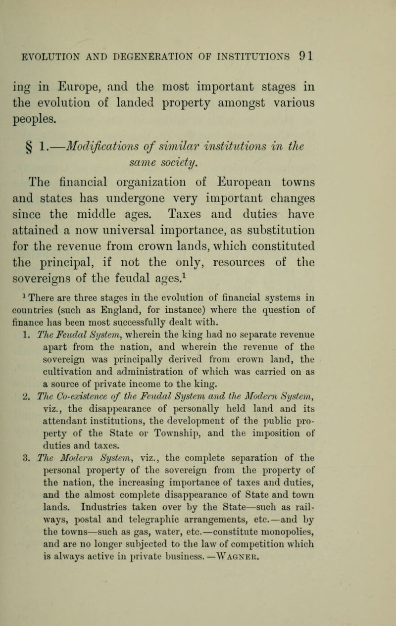 ing in Europe, and the most important stages in the evolution of landed property amongst various peoples. § 1.—Modifications of similar institutions in the same society. The financial organization of European towns and states has undergone very important changes since the middle ages. Taxes and duties have attained a now universal importance, as substitution for the revenue from crown lands, which constituted the principal, if not the only, resources of the sovereigns of the feudal ages.1 1 There are three stages in the evolution of financial systems in countries (such as England, for instance) where the question of finance has been most successfully dealt with. 1. The Feudal System, wherein the king had no separate revenue apart from the nation, and wherein the revenue of the sovereign was principally derived from crown land, the cultivation and administration of which was carried on as a source of private income to the king. 2. The Co-existence of the Feudal System and the Modern System, viz., the disappearance of personally held land and its attendant institutions, the development of the public pro- perty of the State or Township, and the imposition of duties and taxes. 3. The Modern System, viz., the complete separation of the personal property of the sovereign from the property of the nation, the increasing importance of taxes and duties, and the almost complete disappearance of State and town lands. Industries taken over by the State—such as rail- ways, postal and telegraphic arrangements, etc.—and by the towns—such as gas, water, etc.—constitute monopolies, and are no longer subjected to the law of competition which is always active in private business.—WAGNER.