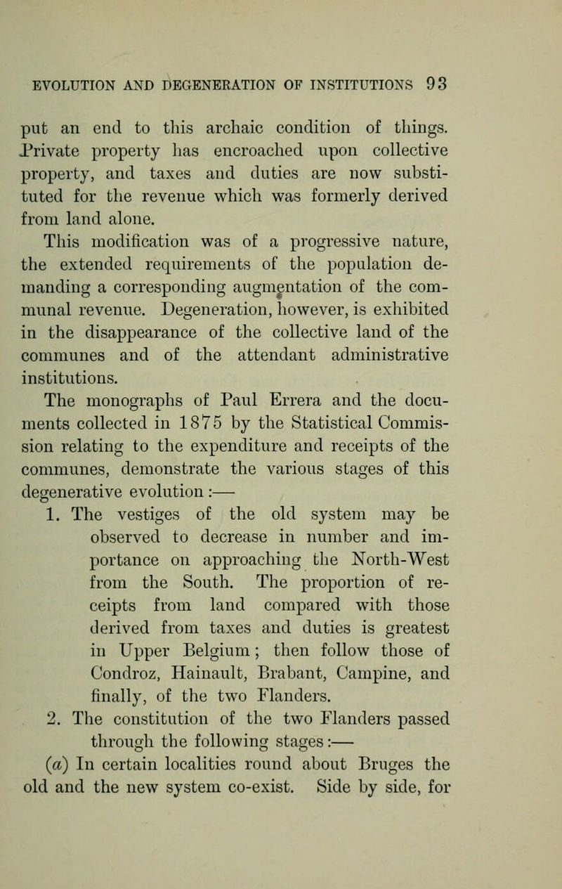 put an end to this archaic condition of things. Private property has encroached upon collective property, and taxes and duties are now substi- tuted for the revenue which was formerly derived from land alone. This modification was of a progressive nature, the extended requirements of the population de- manding a corresponding augmentation of the com- munal revenue. Degeneration, however, is exhibited in the disappearance of the collective land of the communes and of the attendant administrative institutions. The monographs of Paul Errera and the docu- ments collected in 1875 by the Statistical Commis- sion relating to the expenditure and receipts of the communes, demonstrate the various stages of this degenerative evolution:— 1. The vestiges of the old system may be observed to decrease in number and im- portance on approaching the North-West from the South. The proportion of re- ceipts from land compared with those derived from taxes and duties is greatest in Upper Belgium; then follow those of Condroz, Hainault, Brabant, Campine, and finally, of the two Flanders. 2. The constitution of the two Flanders passed through the following stages:— (a) In certain localities round about Bruges the old and the new system co-exist. Side by side, for