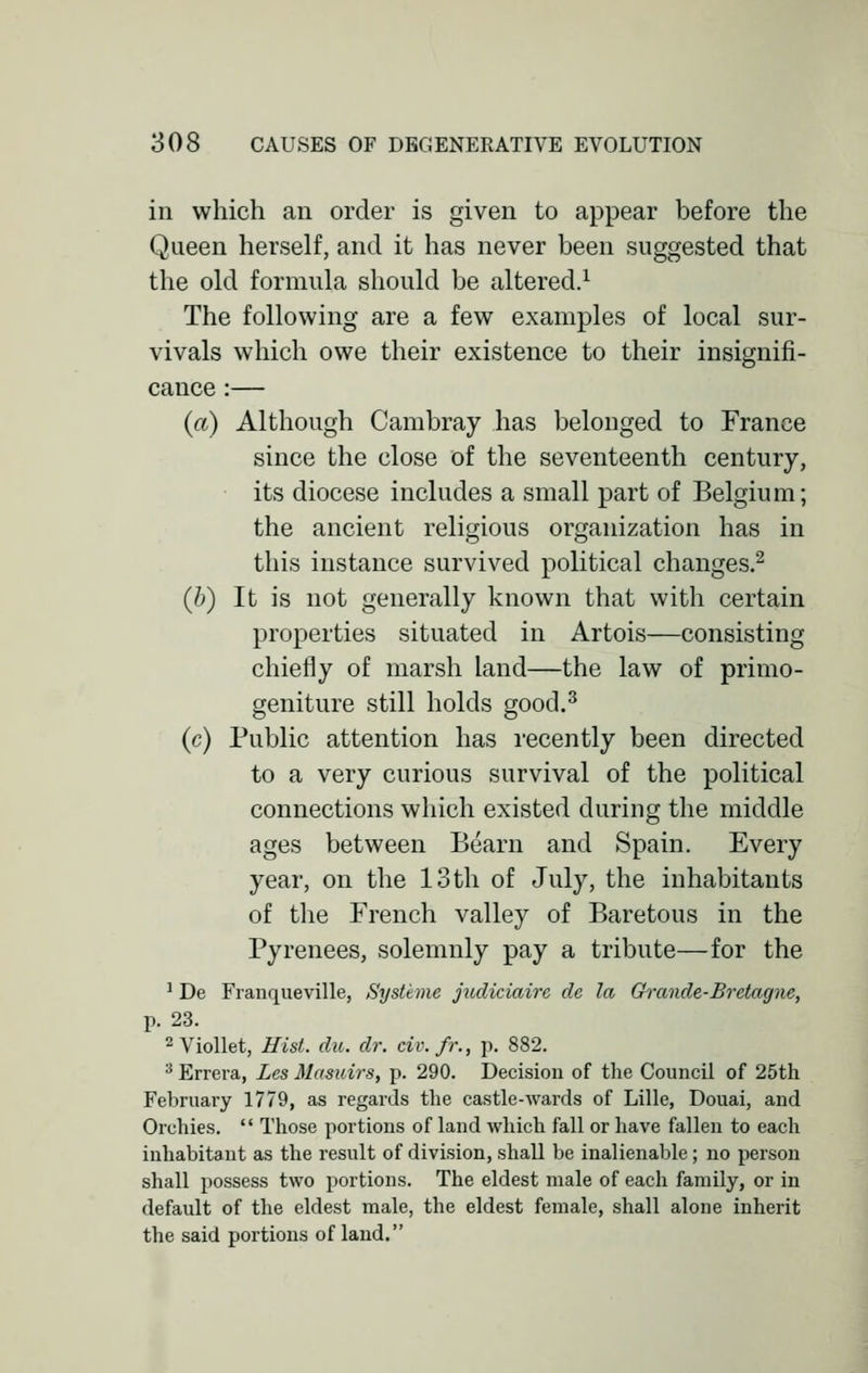 in which an order is given to appear before the Queen herself, and it has never been suggested that the old formula should be altered.1 The following are a few examples of local sur- vivals which owe their existence to their insignifi- cance :— (a) Although Cambray has belonged to France since the close of the seventeenth century, its diocese includes a small part of Belgium; the ancient religious organization has in this instance survived political changes.2 (h) It is not generally known that with certain properties situated in Artois—consisting chiefly of marsh land—the law of primo- geniture still holds good.3 (c) Public attention has recently been directed to a very curious survival of the political connections which existed during the middle ages between Beam and Spain. Every year, on the 13 th of July, the inhabitants of the French valley of Baretous in the Pyrenees, solemnly pay a tribute—for the 1 De Franqueville, Systime judiciaire de la Grande-Bretagne, p. 23. 2Viollet, Hist. du. dr. civ.fr., p. 882. 3 Errera, Lcs Masuirs, p. 290. Decision of the Council of 25th February 1779, as regards the castle-wards of Lille, Douai, and Orchies.  Those portions of land which fall or have fallen to each inhabitant as the result of division, shall be inalienable; no person shall possess two portions. The eldest male of each family, or in default of the eldest male, the eldest female, shall alone inherit the said portions of land.