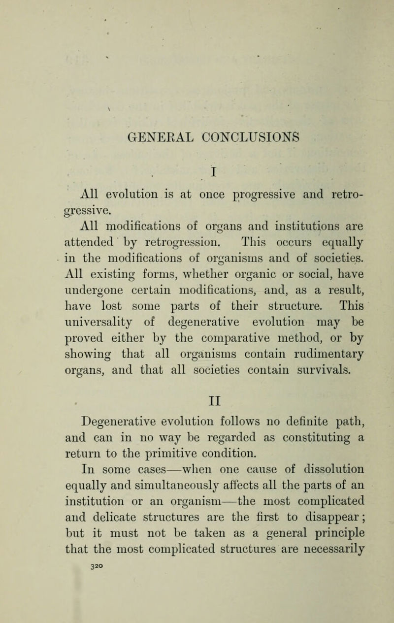 GENERAL CONCLUSIONS All evolution is at once progressive and retro- gressive. All modifications of organs and institutions are attended by retrogression. This occurs equally in the modifications of organisms and of societies. All existing forms, whether organic or social, have undergone certain modifications, and, as a result, have lost some parts of their structure. This universality of degenerative evolution may be proved either by the comparative method, or by showing that all organisms contain rudimentary organs, and that all societies contain survivals. II Degenerative evolution follows no definite path, and can in no way be regarded as constituting a return to the primitive condition. In some cases—when one cause of dissolution equally and simultaneously affects all the parts of an institution or an organism—the most complicated and delicate structures are the first to disappear; but it must not be taken as a general principle that the most complicated structures are necessarily