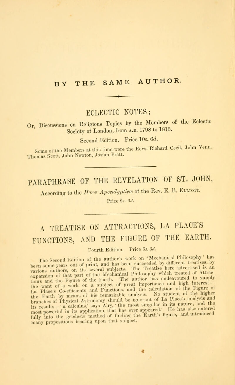 BY THE SAME AUTHOR. ECLECTIC NOTES; Or, Discussions on Keligious Topics by the Members of the Eclect Society of London, from a.d. 1798 to 1813. Second Edition. Price 105. M. Some of the Members at this time were the Revs. Richard Cecil, John Venn, Thomas Scott, John Newton, Josiah Pratt. ,ic PARAPHRASE OF THE REVELATION OF ST. JOHN, According to the Horc- Apomlypticm ot the Rev. E. B. Ellioii. Price 2s. Or/. A TREATISE ON ATTRACTIONS, LA PLACE'S FUNCTIONS, AND THE FIGURE OF THE EARTH. Fourth Edition. Price 6s. Qd. The Second i:.lition of the author's work on 'Mechanical Philosophy' has beersomeyeas'otof print, and has been succeeded by different treatises, by vaiTous aXrs, on its%everal subjects. The Treatise here advertised is an Expansion of tliat part of the Mechanical Philosophy which U-eated of Attrac- Uons and the Figure of the Earth. The autlior has endeavoured to supply Sie want of a work on a subject of great importance and -S^y^^^r^.^^- Ta Place's Co-efficients and Functions, and the calculation of the Figuie ot \L Earth by means of his remarkable analysis. No student of the higher brancd.I of Aysieal Astronomy should be ignorant of La Place's analysis and itrrelults-'a'calculus,- says Aiiy, ' the most --o-^^-/^^^^ ^f ^^^,^^1 ^^^ most powerful in its application, that ha. over appeared He ^'^^^^''^^^^l^^^^ fully into the geodesic, method of fin ling the Eartli's hgure, and lutioduced many propositions bearing upon that subject.