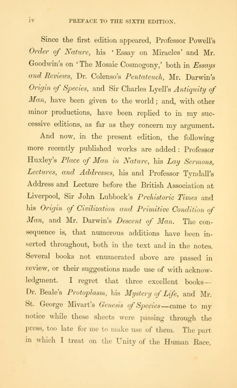 Since the first edition appeared, Professor Powell's Order of Nature, his ' Essay on Miracles' and Mr. Goodwin's on ' The Mosaic Cosmogony,' both in Essays and Revieivs, Dr. Colenso's Pentateuch, Mr. Darwin's Origin of SjJecies, and Sir Charles Lyell's Antiquity of Man, have been given to the world; and, with other minor productions, have been replied to in my suc- cessive editions, as far as they concern my argument. And now, in the present edition, the following more recently published works are added : Professor Huxley's Place of Man in Nature, his Lay Sermons, Lectures, and Addresses, his and Professor Tyndall's Address and Lecture before the British Association at Liverpool, Sir John Lubbock's Prehistoric Times and his Origin of Civilization and Primitive Condition of Man, and Mr. Darwin's Descent of Man. The con- sequence is, that numerous additions have been in- serted throughout, both in the text and in the notes. Several books not enumerated above are passed in review, or their suggestions made use of with acknow- ledgment. I regret that three excellent books— Dr. Beale's Protoplasm, his Mystery of Life, and Mr. St. George Mivart's Genesis of Species—c^me to my notice while these sheets were passing through the press, too late for me to make use of them. The part in which I treat on the Unity of the Human Eace,