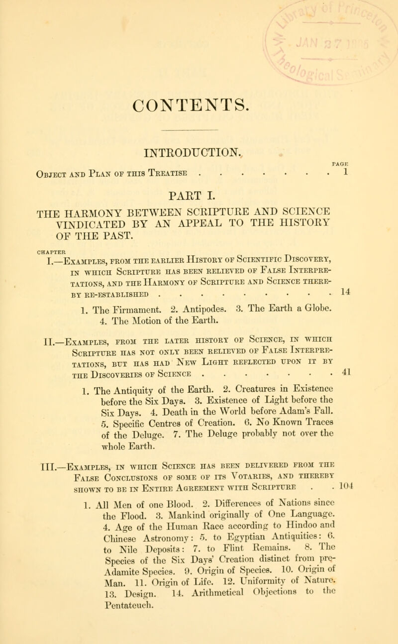 CONTENTS. 14 INTEODUCTION. PAGE Object and Plan of this Treatise 1 PAET I. THE HARMONY BETWEEN SCRIPTUEE AND SCIENCE VINDICATED BY AN APPEAL TO THE HISTORY OF THE PAST. CHAPTER I.—Examples, from the earlier History of Scientific Discovery, IN WHICH Scripture has been relieved of False Interpre- tations, AND THE Harmony of Scripture and Science there- by re-established 1. The Firmament. 2. Antipodes. 3. The Earth a Globe. 4. The Motion of the Earth. II.—Examples, from the later history of Science, in which Scripture has not only been relieved of False Interpre- tations, BUT HAS HAD NeW LiGHT REFLECTED UPON IT BY THE Discoveries of Science 41 1. The Antiquity of the Earth. 2. Creatures in Existence before the Six Days. 3. Existence of Light before the Six Days. 4. Death in the World before Adam's Fall. 5. Specific Centres of Creation. 6. No Known Traces of the Deluge. 7. The Deluge probably not over the whole Earth. III.—Examples, in which Science has been delivered from the False Conclusions of some of its Votaries, and thereby SHOWN TO BE IN EnTIRE AGREEMENT WITH ScRIPTURE . .104 1. All Men of one Blood. 2. Differences of Nations since the Flood. 3. Mankind originally of One Language. 4. Age of the Human Race according to Hindoo and Chinese Astronomy: -5. to Egyptian Antiquities: G. to Nile Deposits: 7. to Flint Remains. 8. The Species of the Six Days' Creation distinct from pre- Adamite Species. 9. Origin of Species. 10. Origin of Man. 11. Origin of Life. 12. Uniformity of Nature. 13. Design. 14. Arithmetical Objections to the Pentateuch.