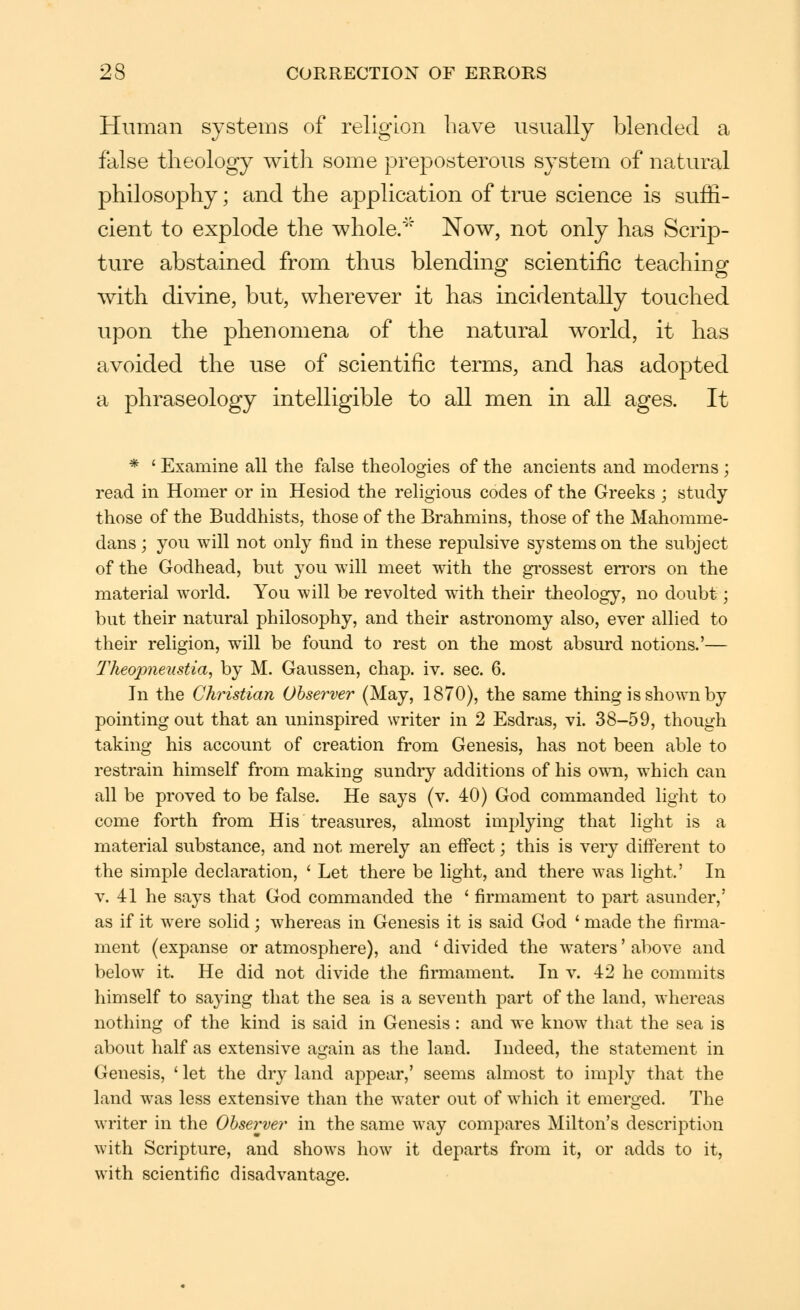 Human systems of religion have usually blended a false theology with some preposterous system of natural philosophy; and the application of true science is suffi- cient to explode the whole/'' Now, not only has Scrip- ture abstained from thus blending scientific teaching with divine, but, wherever it has incidentally touched upon the phenomena of the natural world, it has avoided the use of scientific terms, and has adopted a phraseology intelligible to all men in all ages. It * ' Examine all the false theologies of the ancients and moderns ; read in Homer or in Hesiod the religious codes of the Greeks ; study those of the Buddhists, those of the Brahmins, those of the Mahomme- dans; you will not only find in these repulsive systems on the subject of the Godhead, but you will meet with the grossest en'ors on the material world. You will be revolted with their theology, no doubt; but their natural philosophy, and their astronomy also, ever allied to their religion, will be found to rest on the most absurd notions.'— TJieopneustia, by M. Gaussen, chap. iv. sec. 6. In the Christian Observer (May, 1870), the same thing is shown by pointing out that an uninspired writer in 2 Esdras, vi. 38-59, though taking his account of creation from Genesis, has not been able to restrain himself from making sundry additions of his own, which can all be proved to be false. He says (v. 40) God commanded light to come forth from His treasures, almost implying that light is a material substance, and not merely an effect; this is very different to the simple declaration, ' Let there be light, and there was light' In V. 41 he says that God commanded the ' firmament to part asunder,' as if it were solid; whereas in Genesis it is said God ' made the firma- ment (expanse or atmosphere), and ' divided the waters' above and below it. He did not divide the firmament. In v. 42 he commits himself to sa}-ing that the sea is a seventh part of the land, whereas nothing of the kind is said in Genesis : and we know that the sea is about half as extensive again as the land. Indeed, the statement in Genesis, ' let the dry land appear,' seems almost to imply that the land was less extensive than the water out of which it emerged. The writer in the Observer in the same way compares Milton's description with Scripture, and shows how it departs from it, or adds to it, with scientific disadvantage.