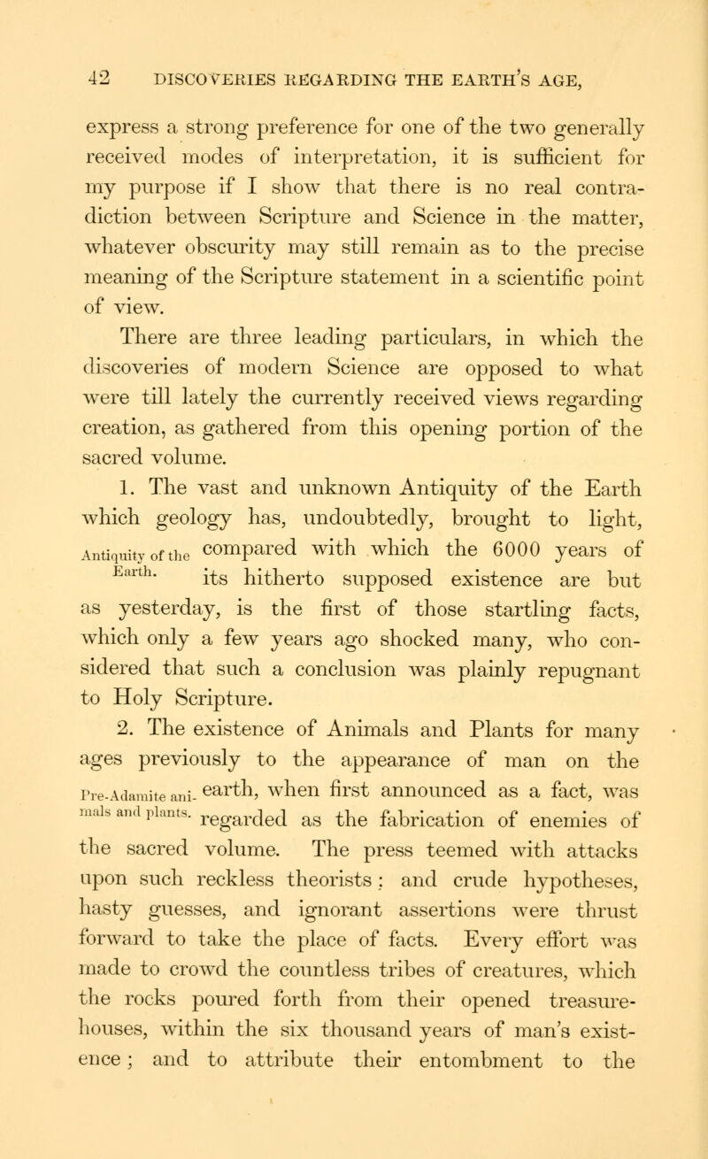 express a strong preference for one of the two generally received modes of interpretation, it is sufficient for my purpose if I show that there is no real contra- diction between Scripture and Science in the matter, whatever obscmity may still remain as to the precise meaning of the Scripture statement in a scientific point of view. There are three leading particulars, in which the discoveries of modern Science are opposed to what were till lately the currently received view^s regarding creation, as gathered from this opening portion of the sacred volume. 1. The vast and unknown Antiquity of the Earth which geology has, undoubtedly, brought to light. Antiquity of the Compared with which the 6000 years of Earth. -^^g hitherto supposed existence are but as yesterday, is the first of those startling facts, which only a few years ago shocked many, who con- sidered that such a conclusion was plainly repugnant to Holy Scripture. 2. The existence of Animals and Plants for many ages previously to the appearance of man on the rre-Adamite ani- ^^rth, whcu first anuounccd as a fact, was mais and plants. ^,^g^^,jgJ as the fabrication of enemies of the sacred volume. The press teemed with attacks upon such reckless theorists; and crude hypotheses, hasty guesses, and ignorant assertions were thrust forward to take the place of facts. Every effort was made to crowd the countless tribes of creatures, which the rocks poured forth from their opened treasure- houses, within the six thousand years of man s exist- ence ; and to attribute their entombment to the