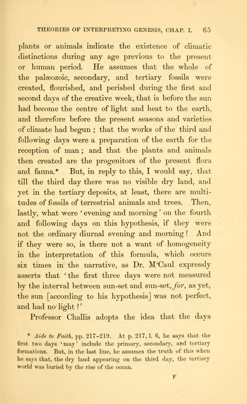 plants or animals indicate the existence of climatic distinctions during any age previous to the present or human period. He assumes that the whole of the palaeozoic, secondary, and tertiary fossils were created, flourished, and perished during the first and second days of the creative week, that is before the sun had become the centre of light and heat to the earth, and therefore before the present seasons and varieties of cHmate had begun ; that the works of the third and following days were a preparation of the earth for the reception of man; and that the plants and animals then created are the progenitors of the present flora and fauna.* But, in reply to this, I would say, that till the third day there was no visible dry land, and yet in the tertiary deposits, at least, there are multi- tudes of fossils of terrestrial animals and trees. Then, lastly, what were * evening and morning' on the fourth and following days on this hypothesis, if they were not the ordmary diurnal evening and morning ? And if they were so, is there not a want of homogeneity in the interpretation of this formula, which occurs six times in the narrative, as Dr. M'Caul expressly asserts that ' the first three days were not measured by the interval between sun-set and sun-set,/or, as yet, the sun [according to his hypothesis] was not perfect, and had no light ?' Professor Challis adopts the idea that the days * Auh to Faith, pp. 217-219. At p. 217, 1. 6, he says that the first two days 'may' include the primary, secondary, and tertiary formations. But, in the last line, he assumes the truth of this when he says that, the dry land appearing on the third day, the tertiary world was buried by the rise of the ocean. F