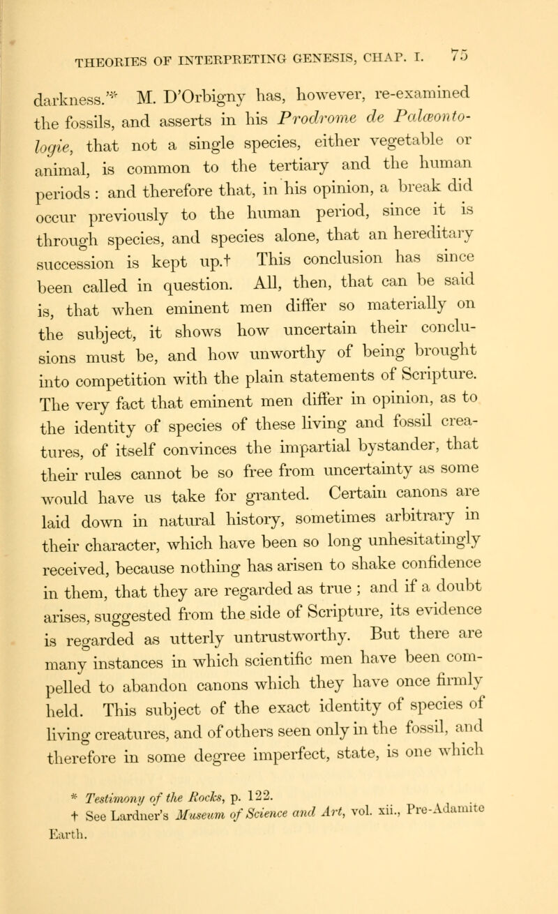 darkness.'-'' M. D'Orbigny has, however, re-examined the fossils, and asserts in his Prodrome de PalcBonto- logie, that not a single species, either vegetable or animal, is common to the tertiary and the human periods : and therefore that, in his opinion, a break did occur previously to the human period, since it is through species, and species alone, that an hereditary succession is kept up.t This conclusion has since been called in question. All, then, that can be said is, that when eminent men differ so materially on the subject, it shows how uncertain their conclu- sions must be, and how unworthy of being brought into competition with the plain statements of Scripture. The very fact that eminent men diifer in opinion, as to the identity of species of these living and fossil crea- tures, of itself convinces the impartial bystander, that theii' rides cannot be so free from uncertainty as some would have us take for granted. Certahi canons are laid down in natiu-al history, sometimes arbitrary in their character, which have been so long unhesitatingly received, because nothing has arisen to shake confidence in them, that they are regarded as true ; and if a doubt arises, suggested from the side of Scripture, its evidence is regarded as utterly untrustworthy. But there are many instances in which scientific men have been com- pelled to abandon canons which they have once firmly held. This subject of the exact identity of species of living creatures, and of others seen only in the fossil, and therefore in some degree imperfect, state, is one which * Testimony of the Rocks, p. 122. t See Lardner's Museum of Science and Art, vol. xii., Pre-Adamite Earth.