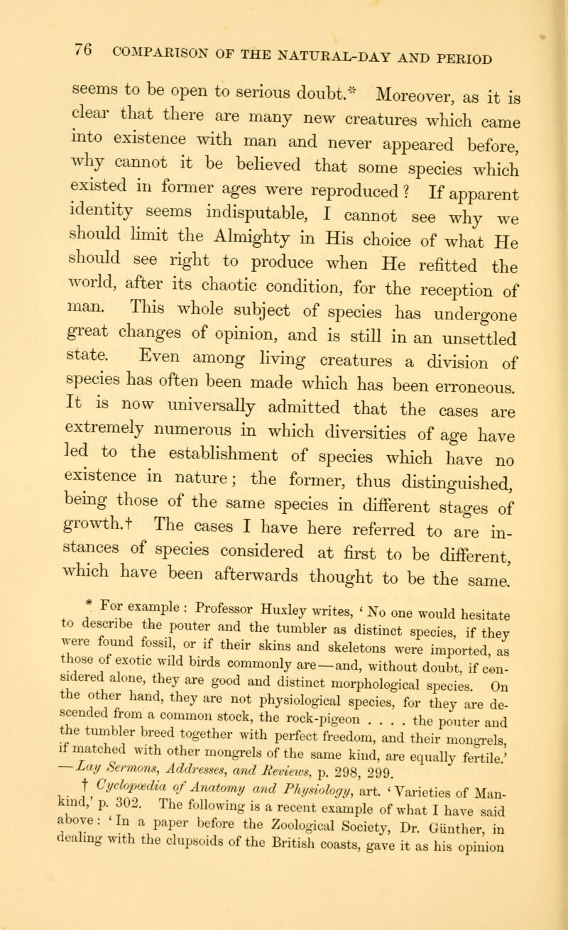 seems to be open to serious doubt/^ Moreover, as it is clear that there are many new creatures which came into existence with man and never ajDpeared before, why cannot it be beheved that some species which existed in former ages were reproduced ? If apparent identity seems indisputable, I cannot see why we should hmit the Almighty in His choice of what He should see right to produce when He refitted the world, after its chaotic condition, for the reception of man. This whole subject of species has undergone great changes of opinion, and is still in an unsettled state. Even among living creatures a division of species has often been made which has been erroneous. It is now universally admitted that the cases are extremely numerous in which diversities of age have led to the establishment of species which have no existence in nature; the former, thus distinguished, being those of the same species in different stages of growth, t The cases I have here referred to are in- stances of species considered at first to be different, which have been afterwards thought to be the sama * For example : Professor Hiixley writes, ' No one would hesitate to describe the pouter and the tumbler as distinct species, if they were found fossil, or if their skins and skeletons were imported as those of exotic wild birds commonly are-and, without doubt, if con- sidered alone, they are good and distinct morphological species. On the other hand, they are not physiological species, for they are de- scended from a common stock, the rock-pigeon the pouter and the tumbler breed together with perfect freedom, and their monoi^els If matched with other mongrels of the same kind, are equally fertile.' — Lay Serrmm, Addresses, and Reviews, p. 298, 299. \ Gychjpoedia of Anatomy and Physiology,\vi. 'Varieties of Man- kind, p. 302. The following is a recent example of what I have said above: ' In a paper before the Zoological Society, Dr. Gunther, in dealing with the clupsoids of the British coasts, gave it as his opinion