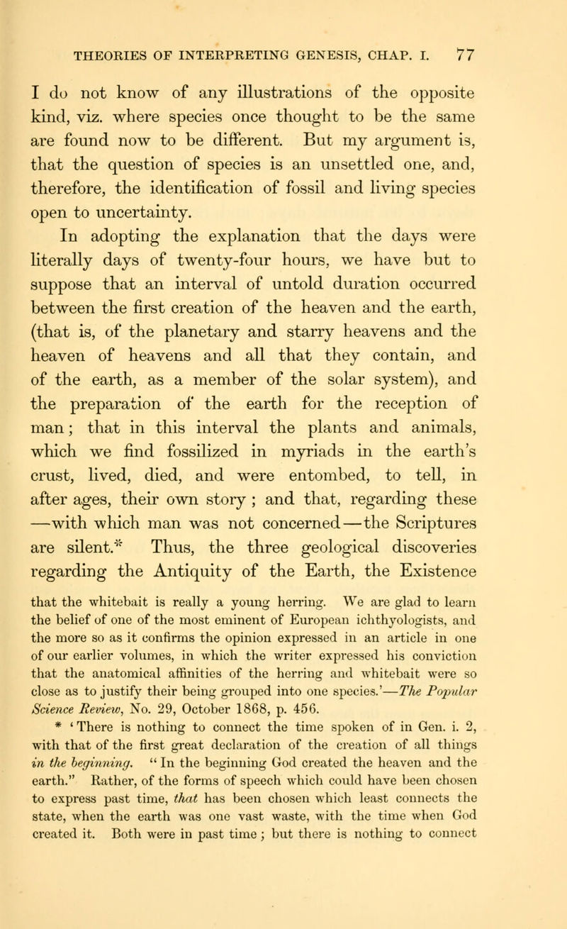 I do not know of any illustrations of the opposite kind, viz. where species once thought to be the same are found now to be different. But my argument is, that the question of species is an unsettled one, and, therefore, the identification of fossil and living species open to uncertainty. In adopting the explanation that the days were literally days of twenty-four hours, we have but to suppose that an interval of untold duration occurred between the first creation of the heaven and the earth, (that is, of the planetary and starry heavens and the heaven of heavens and all that they contain, and of the earth, as a member of the solar system), and the preparation of the earth for the reception of man; that in this interval the plants and animals, which we find fossilized in myriads in the earth's crust, lived, died, and were entombed, to tell, in after ages, their own story ; and that, regarding these —with which man was not concerned—the Scriptures are silent.■^'' Thus, the three geological discoveries regarding the Antiquity of the Earth, the Existence that the whitebait is really a young herring. We are glad to learn the belief of one of the most eminent of European ichthyologists, and the more so as it confirms the opinion expressed in an article in one of our earlier volumes, in which the writer expressed his conviction that the anatomical affinities of the herring and whitebait were so close as to justify their being grouped into one species.'—The Popular Science Review, No. 29, October 1868, p. 456. * ' There is nothing to connect the time spoken of in Gen. i. 2, with that of the first great declaration of the creation of all things in the beginning.  In the beginning God created the heaven and the earth. Rather, of the forms of speech which could have been chosen to express past time, that has been chosen which least coimects the state, when the earth was one vast waste, with the time when God created it. Both were in past time; but there is nothing to connect