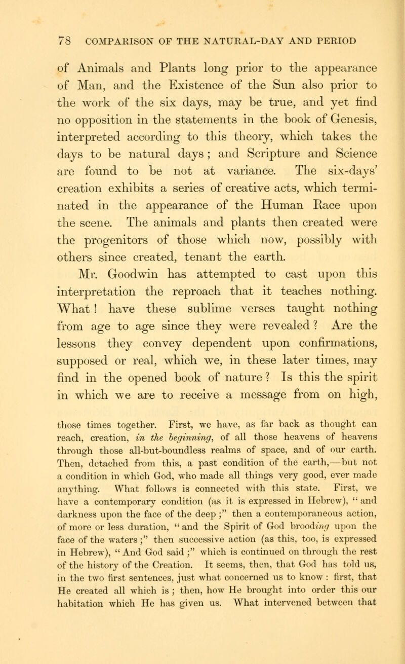 of Animals and Plants long prior to the appearance of Man, and the Existence of the Sun also prior to the work of the six days, may be true, and yet find no opposition in the statements in the book of Genesis, interpreted according to this theory, which takes the days to be natural days ; and Scripture and Science are found to be not at variance. The six-days' creation exhibits a series of creative acts, which termi- nated in the appearance of the Human Race upon the scene. The animals and plants then created were the progenitors of those which now, possibly with others since created, tenant the earth. Mr. Goodwin has attempted to cast upon this interpretation the reproach that it teaches nothing. What ! have these sublime verses taught nothing from age to age since they were revealed ? Are the lessons they convey dependent upon confirmations, supposed or real, which we, in these later times, may find in the opened book of nature ? Is this the spirit in which we are to receive a message from on high, those times together. First, we have, as far back as thought can reach, creation, in the beginning, of all those heavens of heavens through those all-but-boundless realms of space, and of our earth. Then, detached from this, a past condition of the earth,—but not a condition in which God, Avho made all things very good, ever made anything. What follows is connected with this state. First, we have a contemporary condition (as it is expressed in Hebrew),  and darkness upon the face of the deep ; then a contemporaneous action, of more or less duration,  and the Spirit of God hvood.ing upon the face of the waters; then successive action (as this, too, is expressed in Hebrew), And God said; which is continued on through the rest of the history of the Creation. It seems, then, that God has told us, in the two first sentences, just what concerned us to know : first, that He created all which is ; then, how He brought into order this our habitation which He has given us. What intervened between that