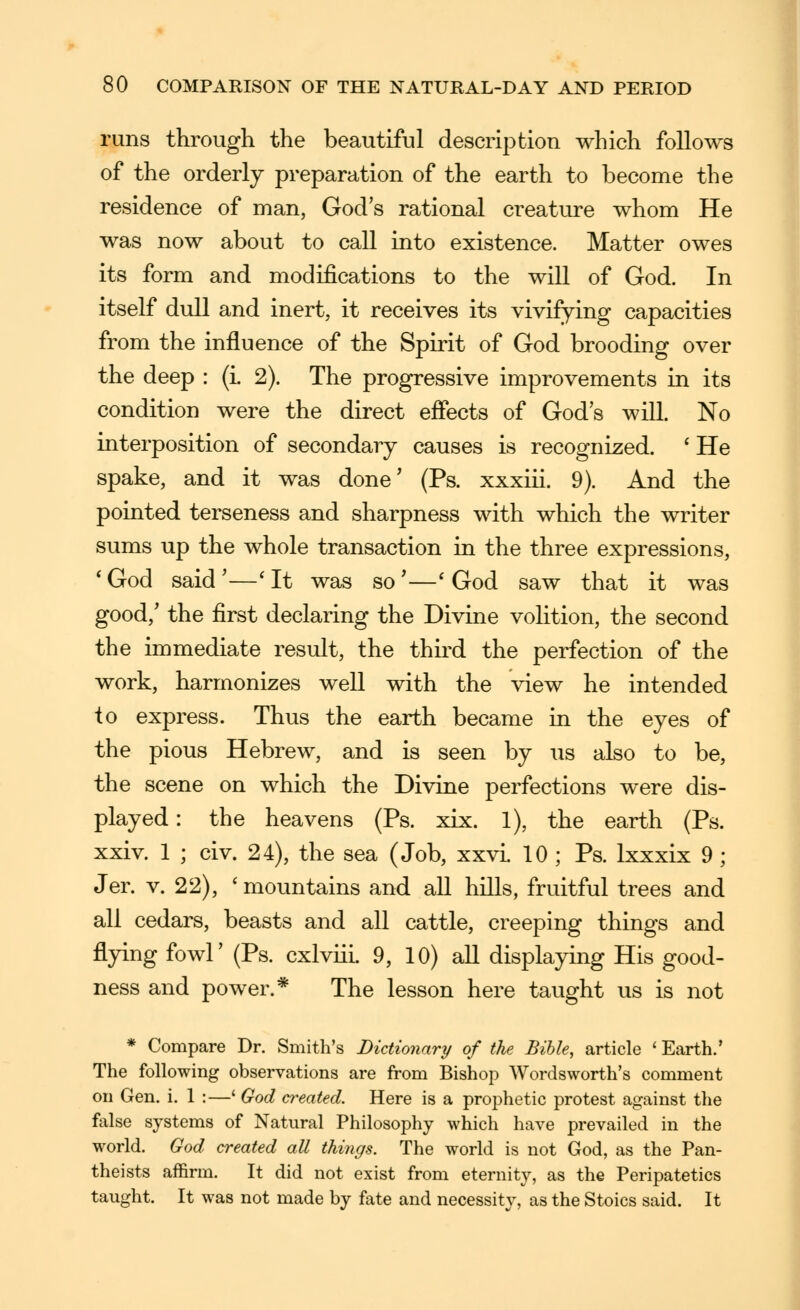 runs through the beautiful description which follows of the orderly preparation of the earth to become the residence of man, God's rational creature whom He was now about to call into existence. Matter owes its form and modifications to the will of God. In itself dull and inert, it receives its vivifying capacities from the influence of the Spirit of God brooding over the deep : (i. 2). The progressive improvements in its condition were the direct effects of God's will. No interposition of secondary causes is recognized. * He spake, and it was done' (Ps. xxxiii. 9). And the pointed terseness and sharpness with which the writer sums up the whole transaction in the three expressions, *God said'—'It was so'—* God saw that it was good,' the first declaring the Divine volition, the second the immediate result, the thu^d the perfection of the work, harmonizes well with the view he intended to express. Thus the earth became in the eyes of the pious Hebrew, and is seen by us also to be, the scene on which the Divine perfections were dis- played : the heavens (Ps. xix. 1), the earth (Ps. xxiv. 1 ; civ. 24), the sea (Job, xxvL 10 ; Ps. Ixxxix 9 ; Jer. V. 22), ' mountains and all hills, fruitful trees and all cedars, beasts and all cattle, creeping things and flying fowl' (Ps. cxlviii. 9, 10) aU displaying His good- ness and power.* The lesson here taught us is not * Compare Dr. Smith's Dictionary of the Bible, article ' Earth.' The following observations are from Bishop Wordsworth's comment on Gen. i. 1 :—' God created. Here is a prophetic protest against the false systems of Natural Philosophy which have prevailed in the world. God created all things. The world is not God, as the Pan- theists affirm. It did not exist from eternity, as the Peripatetics taught. It was not made by fate and necessity, as the Stoics said. It