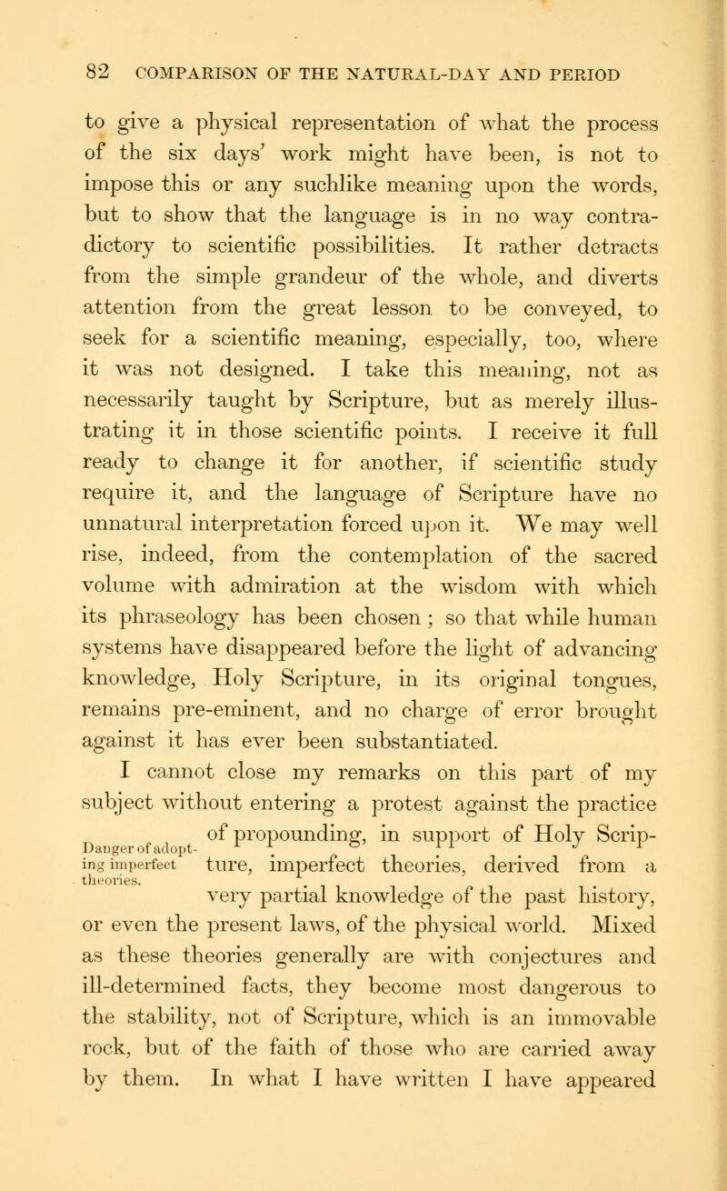 to give a physical representation of what the process of the six days' work might have been, is not to impose this or any suchlike meaning upon the words, but to show that the language is in no way contra- dictory to scientific possibilities. It rather detracts from the simple grandeur of the whole, and diverts attention from the great lesson to be conveyed, to seek for a scientific meaning, especially, too, where it was not designed. I take this meaning, not as necessarily taught by Scripture, but as merely illus- trating it in those scientific points. I receive it full ready to change it for another, if scientific study require it, and the language of Scripture have no unnatural interpretation forced upon it. We may well rise, indeed, from the contemplation of the sacred volume with admiration at the wisdom with which its phraseology has been chosen ; so that while human systems have disappeared before the light of advancing knowledge. Holy Scripture, in its original tongues, remains pre-eminent, and no charge of error brought against it has ever been substantiated. I cannot close my remarks on this -p^rt of my subject without entering a protest against the practice of propoundin|2^, in support of Holy Scrip- Danger of adopt- ^ \ ^ f^ . ing imperfect turc, imperfect theories, derived from a theories, very partial knowledge of the past history, or even the present laws, of the physical world. Mixed as these theories generally are with conjectures and ill-determined facts, they become most dangerous to the stability, not of Scripture, which is an immovable rock, but of the faith of those who are carried away by them. In what I have written I have appeared