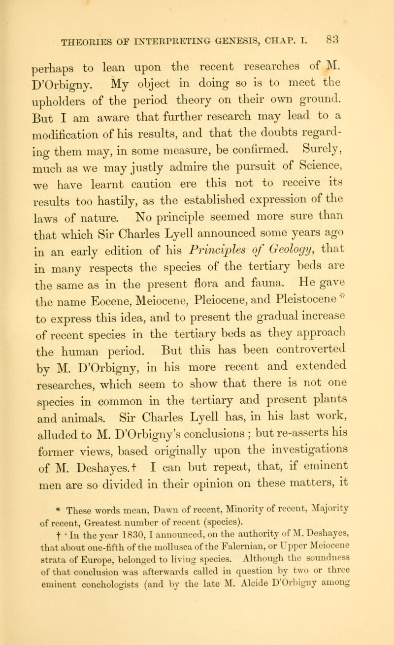 perhaps to lean upon the recent researches of i\I. D'Orbigny. My object m doing so is to meet the upholders of the period theory on their OAvn ground. But I am aware that further research may lead to a modification of his results, and that the doubts regard- ing them may, in some measure, be confirmed. Surely, much as we may justly admire the pursuit of Science, we have learnt caution ere this not to receive its results too hastily, as the established expression of the laws of nature. No principle seemed more sure than that which Su^ Charles Lyell announced some years ago in an early edition of his Principles of Geology, that m many respects the species of the tertiary beds are the same as in the present flora and fauna. He gave the name Eocene, Meiocene, Pleiocene, and Pleistocene '^ to express this idea, and to present the gradual increase of recent species in the tertiary beds as they approach the human period. But this has been controverted by M. D'Orbigny, in his more recent and extended researches, which seem to show that there is not one species in common in the tertiary and present plants and animals. Sir Charles Lyell has, in his last work, alluded to M. D'Orbigny's conclusions ; but re-asserts his former views, based originally upon the investigations of M. Deshayes.t I can but repeat, that, if eminent men are so divided in their opinion on these matters, it * These words mean, Dawn of recent, Minority of recent, Majority of recent, Greatest number of recent (species). t ' In the year 1830, I announced, on the authority of ^[. Deshayes, that about one-fifth of the moUusca of the Falernian, or Upper Meiocene strata of Europe, belonged to Hving species. Although the soundness of that conclusion was afterwards called in question by two or three eminent conchologists (and by the late M. Alcide D'Orbigny among