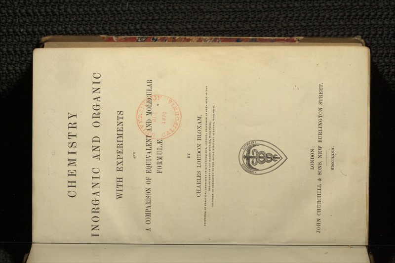 CHEMISTRY INORGANIC AND ORGANIC WITH EXPERIMENTS AND A COMPARISON OF EQUIVALENT AND MOLECULAR FORMULA. BY CHARLES LOUDON BLOXAM, PROFESSOR OF PR.VCTICA.L CHEMISTRY IN KINO'S COLLEGE, LONDON; PROFESSOR OF CHEMISTRY IN THE LONDON: JOHN CHURCHILL & SONS, NEW BURLINGTON STREET. MDCCCLXVII.