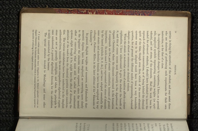 service in fixing the attention of the student, and may assist those who are desirous of performing such experiments for their own instruction, or for that of a class. In explaining chemical changes by equations, I have, as a general rule, employed symbols representing combining weights (or equi- valents), and not atoms, of the elements. Had the work been in- tended for advanced students, I should have hesitated- to incur the reproach of obstinate conservatism, or of being behind the chemical spirit of the time, though even then, which of the more advanced systems was to be adopted would have been a very formidable question, for at present the different modes of representing chemical changes are almost as numerous as chemical writers. When the atomic or molecular system of notation affords a clearer explanation, I have endeavoured to give the student the benefit of it, and this of course occurs most frequently in the department of Organic Chemistry, where the elements concerned in the formation of compounds are few, and atomic constitution becomes of greater importance. In such cases I have represented the atoms of elements by the barred symbols (6, 6, &c.), and have adopted essentially the same atomic and molecular formulae as have been employed by my colleague, Professor Miller, in the later editions of his  Elements of Chemistry. * In general, English weights and measures, and Fahrenheit ther- mometric degrees, have been employed, as conveying more clearly to the beginner the absolute values expressed, since the mental effort of converting what must still be called the continental systems, slight though it be, might have the effect of diverting the attention of the reader from the chemical question under considera- tion. The various calculations have been conducted in the simplest arithmetical form, because the more compendious algebraical expres- sions are not so generally intelligible, and when the principle is once understood, a general algebraical formula for the calculation is easily constructed by the learner. The special attention devoted to Metallurgy and some other * I must confess myself under heavy obligation to Dr Miller's splendid volume on Organic Chemistry, the luminous summaries which it contains having frequently spared me the trouble of referring to the original memoirs.
