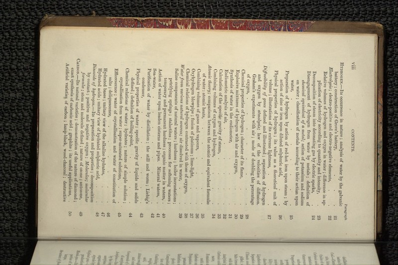 Paragraph HYDROGEN.—Its occurrence in nature ; analysis of water by the galvanic battery; construction of Grove's battery, . . . .21 Electrolysis; electro-positive and electro-negative elements, . . 22 Relative volumes of hydrogen and oxygen in water ; difference in ap- plication of electricity according to quantity and intensity, . 23 Decomposition of steam into detonating gas by electric sparks, .. 24 Disengagement of hydrogen from water by metals; definition of chemical equivalent of a metal; action of potassium and sodium on water ; classification of metals according to their action upon water, . . . . . . . . 25 Preparation of hydrogen by action of red-hot iron upon steam ; by action of zinc or iron upon diluted sulphuric acid, . .26 Physical properties of hydrogen; its value as a theoretical unit of volume; illustrations of its extreme lightness, . . . 27 Diffusibility of gases defined and illustrated; separation of hydrogen and oxygen by atmolysis; law of the velocities of diffusion. Graham's experiments with air; mode of doubling the percentage of oxygen, ........ 28 Chemical properties of hydrogen ; character of its flame, ^. . 29 Explosive mixtures of hydrogen with air and oxygen, ^... . , . 30 Synthesis of water in the eudiometer, . ',' . . 31 Eudiometric analysis of air, . . . ; .• •••„ 32 Calculation of the specific gravity of steam, . '; . . 33 Combining volumes of oxygen and hydrogen, . ' . >,.. 34 Atomic theory; comparison between the atomic and equivalent formulae of water; atomic heats, .... - *,: '*;.. 35 Combining volumes of gases and vapours, . . * .*- . 36 Oxyhydrogen blowpipe ; fusion of platinum ; lime-light, . . 37 Chemical relations of hydrogen contrasted with those of oxygen, . 38 Water from various natural sources; air dissolved in water, . . 39 Saline components of natural waters ; hardness ; boiler incrustations; petrifying springs ; stalactites; processes for softening waters ; temporary and- permanent hardness ; organic matter in waters, . 40 Action of water upon leaden cisterns and pipes. Mineral waters, . 41 Sea-water, ........ 42 Purification of water by distillation ; the still and worm; Liebig's condenser, . . . . . . .43 Physical properties of water; specific gravity of liquids and solids defined; definition of boiling-point, . . . 44 Chemical relations of water; hydrates; nature of simple solution ; crystallisation from, water; super-saturated solutions, . . 45 Efflorescence; water of crystallisation and water of constitution of salts; deliquescence, . . / •»<•', . . 46 Hydrated bases ; unitary view of the alkaline hydrates, . . 47 Hydrated acids ; unitary view of hydrated sulphuric acid, . . .48 Binoxide of hydrogen.—Its preparation and properties ; decomposition by contact; positive and negative oxygen; Molecules; molecular formulce; atom and molecule defined ; nature of ozone ; antozone, 49 CARBON.—Its natural varieties ; demonstration of the nature of diamond ; exact synthesis of carbonic acid ; graphite ; its useful applications, . 50 Artificial varieties of carbon ; lamp-black, wood-charcoal; destructive