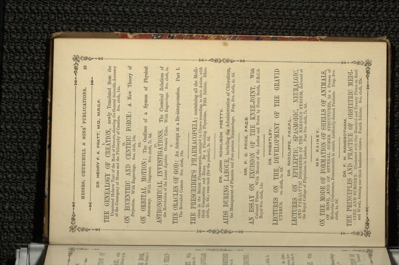 DR. HENRY F. A. PRATT, M.D., M.R.C.P. THE GENEALOGY OF CREATION, newly Translated from the Unpointed Hebrew Text of the Book of Genesis, showing the General Scientific Accuracy of the Cosmogony of Moses and the Philosophy of Creation. 8vo. cloth, 14s. ON ECCENTRIC AND CENTRIC FOECE: A New Theory of Projection. With Engravings. 8vo. cloth, 10s. in. ON OEBITAL MOTION: The Outlines of a System of Physical Astronomy. With Diagrams. 8vo. cloth, 7s. 6d. ASTEONOMICAL INVESTIGATIONS. The Cosmical Relations of the Revolution of the Lunar Apsides. Oceanic Tides. With Engravings. 8vo. cloth, 5s. v. THE OEACLES OF GOD : An Attempt at a Re-interpretation. Part I. The Revealed Cosmos. 8vo. cloth, 10s. THE PEESCEIBEE'S PHAEMACOPGEIA; containing all the Medi- cines in the British Pharmacopoeia, arranged in Classes according to their Action, with their Composition and Doses. By a Practising Physician. Fifth Edition. 32mo. cloth, 2s. 6d.; roan tuck (for the pocket), 3s. 6d. DR. JOHN ROWLISON PRETTY. AIDS DUEING LABOUE, including the Administration of Chloroform, the Management of Placenta and Post-partum Haemorrhage. Fcap. 8vo. cloth, 4s. 6d. MR. P. C. PRICE, F.R.C-S. AN ESSAY ON EXCISION OF THE KNEE-JOINT. With Coloured Plates. With Memoir of the Author and Notes by Henry Smith, F.R.C.S. Royal 8vo. cloth, 14s. DR. PRIESTLEY. LECTUEES ON THE DEVELOPMENT OF THE GEAYID UTERUS. vo. cloth, 5s. 6d* DR. RADCLIFFE, F.R.C.P.L. LECTUEES ON EPILEPTIC, SPASMODIC, NEURALGIC, AND PARALYTIC DISORDERS OF THE NERVOUS SYSTEM, delivered at the Royal College of Physicians in London. Post 8vo. cloth, 7s. 6d. MR. R A I N E Y. ON THE MODE OF FORMATION OF SHELLS OF ANIMALS, OF BONE, AND OF SEVERAL OTHER STRUCTURES, by a Process of Molecular Coalescence, Demonstrable in certain Artificially-formed Products. Fcap. 8vo. cloth, 4s. Gd. DR. F. H. RAMSBOTHAM. THE PRINCIPLES AND PRACTICE OF OBSTETRIC MEDI- CINE AND SURGERY. Illustrated with One Hundred and Twenty Plates on Steel and Wood; forming one thick handsome volume. Fourth Edition. 8vo. cloth, 22s.