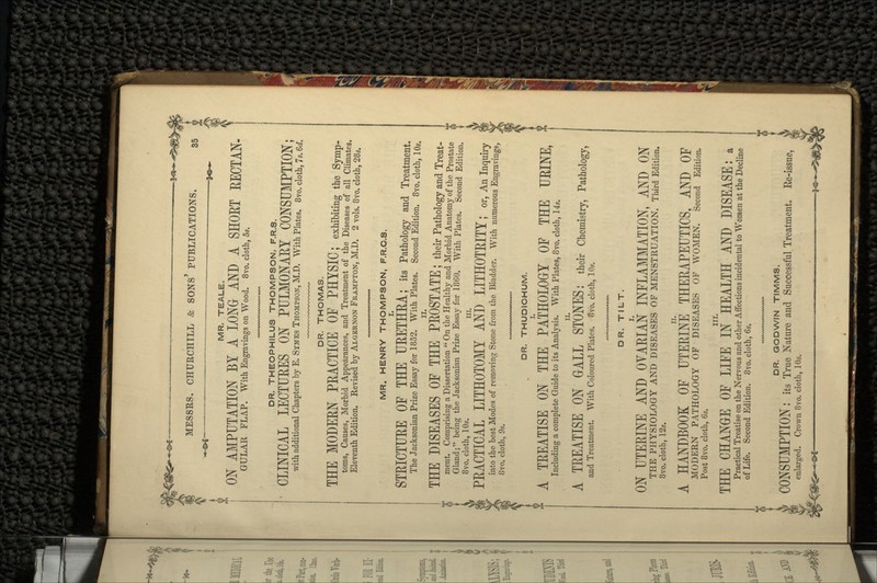 MR, TEALE. ON AMPUTATION BY A LONG AND A SHOET KECTAN- GULAR FLAP. With Engravings on Wood. 8vo. cloth, 5s. DR. THEOPHILUS THOMPSON, F.R.S. CLINICAL LECTURES ON PULMONARY CONSUMPTION; with additional Chapters by E. SYMES THOMPSON, M.D. With Plates. 8vo. cloth, 7s. 6d. DR. THOMAS. THE MODERN PRACTICE OF PHYSIC; exhibiting the Symp- toms, Causes, Morbid Appearances, and Treatment of the Diseases of all Climates. Eleventh Edition. Revised by ALGERNON FRAMPTON, M.D. 2 vols. 8vo. cloth, 28s. MR. HENRY THOMPSON, F.R.C.S. STRICTURE OF THE URETHRA; its Pathology and Treatment. The Jacksonian Prize Essay for 1852. With Plates. Second Edition. 8vo. cloth, 10s. THE DISEASES OF THE PROSTATE; their Pathology and Treat- ment. Comprising a Dissertation  On the Healthy and Morbid Anatomy of the Prostate Gland; being the Jacksonian Prize Essay for 1860. With Plates. Second Edition. 8vo. cloth, 10s. in PRACTICAL LITHOTOMY AND LITHOTRITY; or, An inquiry \ into the best Modes of removing Stone from the Bladder. With numerous Engravings, ' 8vo. cloth, 9s. DR. THUDICHUM. A TREATISE ON THE PATHOLOGY OF THE URINE, ; Including a complete Guide to its Analysis. With Plates, 8vo. cloth, 14s. A TREATISE ON GALL STONES: their Chemistry, Pathology, and Treatment. With Coloured Plates. 8vo. cloth, 10s. DR. TILT. ON UTERINE AND OVARIAN INFLAMMATION, AND ON THE PHYSIOLOGY AND DISEASES OF MENSTRUATION. Third Edition. 8vo. cloth, 12s. A HANDBOOK OF UTERINE THERAPEUTICS, AND OF MODERN PATHOLOGY OF DISEASES OF WOMEN. Second Edition. Post 8vo. cloth, 6s. in. THE CHANGE OF LIFE IN HEALTH AND DISEASE: a Practical Treatise on the Nervous and other Affections incidental to Women at the Decline of Life. Second Edition. 8vo. cloth, 6s. DR. GODWIN TIMMS. CONSUMPTION : its True Nature and Successful Treatment. Re-issue, enlarged. Crown 8vo. cloth, 10s.
