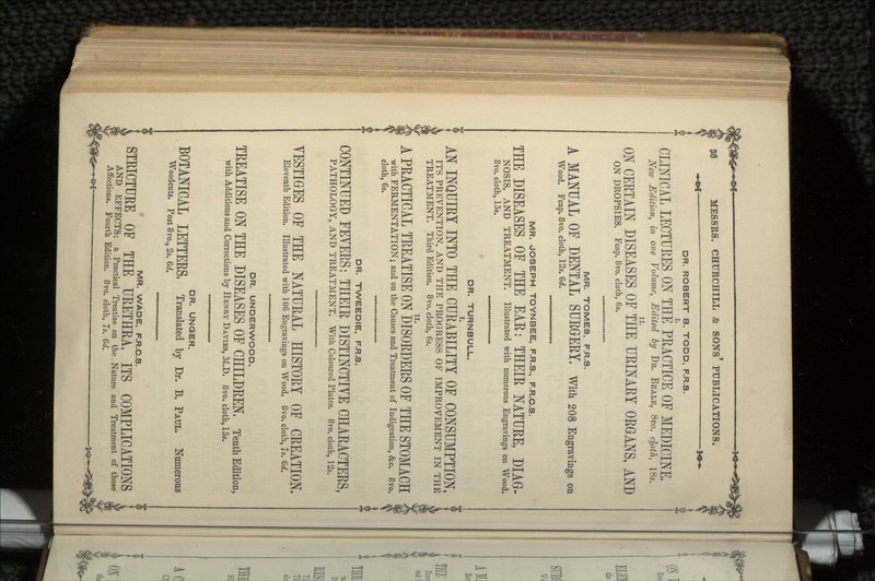 DR. ROBERT B. TODD, F.R.S. CLINICAL LECTURES ON THE PRACTICE OF MEDICINE. New Edition, in one Volume, Edited by DR. BE ALE, Qvo. cloth, ISs. ON CERTAIN DISEASES OF THE URINARY ORGANS, AND ON DROPSIES. Fcap. 8vo. cloth, 6s. MR. TOMES, F.R.S. A MANUAL OF DENTAL SURGERY, With 208 Engravings on Wood. Fcap. 8vo. cloth, 12s. 6d. MR. JOSEPH TOYNBEE, F.R.S., F.R.C.S. ( 8vo. cloth, 15s. MR. JOSEPH TOYNBEE, F.R.S., F.R.C.S. THE DISEASES OF THE EAE: THEIR NATURE, DIAG- NOSIS, AND TREATMENT. Illustrated with numerous Engravings on Wood. r* _ -1 -±L. It- DR. TURNBULL. AN INQUIRY INTO THE CURABILITY OF CONSUMPTION, ITS PREVENTION, AND THE PROGRESS OF IMPROVEMENT IN THE TREATMENT. Third Edition. 8vo. cloth, 6s. A PRACTICAL TREATISE ON DISORDERS OF THE STOMACH with FERMENTATION; and on the Causes and Treatment of Indigestion, &c. 8vo. cloth, 6s. DR. TWEEDIE, F.R.S. CONTINUED FEVERS: THEIR DISTINCTIVE CHARACTERS, PATHOLOGY, AND TREATMENT. With Coloured Plates. 8vo. cloth, 12s. VESTIGES OF THE NATURAL HISTORY OF CREATION. Eleventh Edition. Illustrated with 106 Engravings on Wood. 8vo. cloth, 7s. Qd. DR. UNDERWOOD. TREATISE ON THE DISEASES OF CHILDREN, Tenth Edition, with Additions and Corrections by HENRY DAVIES, M.D. 8vo. cloth, 15s. DR. UNGER. BOTANICAL LETTERS, Translated by Dr. B. PAUL. Numerous Woodcuts. Post 8vo., 2s. 6rf. rtm MR. WADE, F.R.C.S. STRICTURE OF THE URETHRA, ITS COMPLICATIONS AND EFFECTS; a Practical Treatise on the Nature and Treatment of those Affections. Fourth Edition. 8vo. cloth, 7s. 6d.