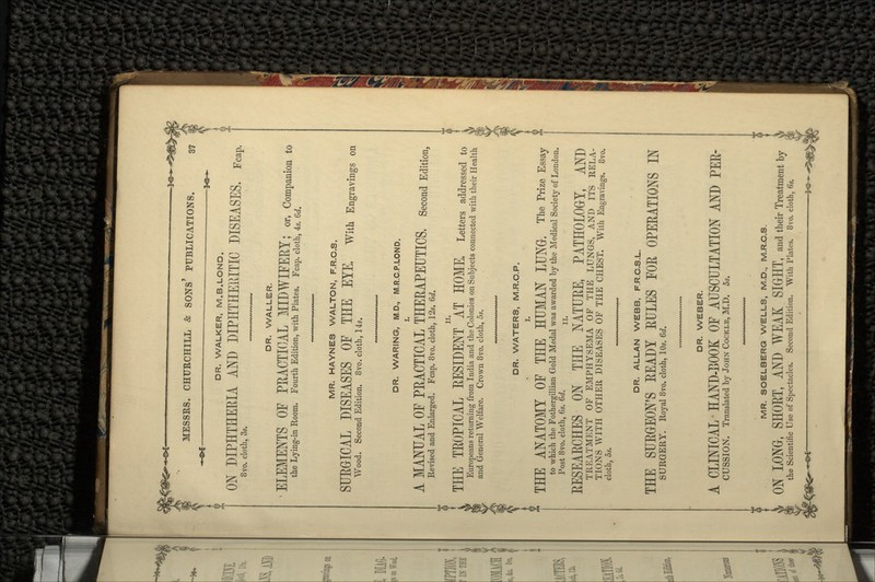 DR. WALKER, M.B.LOND. ON DIPHTHERIA AND DIPHTHERITIC DISEASES. Fcap. 8vo. cloth, 3s. DR. WALLER. -ELEMENTS OF PRACTICAL MIDWIFERY; or, Companion to the Lying-in Room. Fourth Edition, with Plates. Fcap. cloth, 4s. 6d. MR. HAYNES WALTON, F.R.C.S. SURGICAL DISEASES OF THE EYE. with Engravings on Wood. Second Edition. 8vo. cloth, 14s. DR. WARING, M.D., M.R.C.P.LOND. A MANUAL OF PRACTICAL THERAPEUTICS. Second Edition, Revised and Enlarged. Fcap. 8vo. cloth, 12s. 6d. { THE TROPICAL RESIDENT ' AT HOME, Letters addressed to *™ Europeans returning from India and the Colonies on Subjects connected with their Health and General Welfare. Crown 8vo. cloth, 5s. DR. WATERS, M.R.C.P. THE ANATOMY OF THE HUMAN LUNG, The Prize Essay to which the Fothergillian Gold Medal was awarded by the Medical Society of London. Post 8vo. cloth, 6s. 6d. H. RESEARCHES ON THE NATURE, PATHOLOGY, AND TREATMENT OF EMPHYSEMA OF THE LUNGS, AND ITS RELA- TIONS WITH OTHER DISEASES OF THE CHEST. With Engravings. 8vo. cloth, 5s. DR. ALLAN WEBB, F.R.C.S.L. THE SURGEON'S READY RULES FOR OPERATIONS IN SURGERY. Royal 8vo. cloth, 10s. 6d. DR. WEBER. A CLINICAL-HAND-COOK OF AUSCULTATION AND PER- CUSSION. Translated by JOHN COCKLE, M.D. 5s. MR. SOELBERQ WELLS, M.D., M.R.C.S. LONG, SHORT, AND WEAK SIGHT, and their Treatment by the Scientific Use of Spectacles. Second Edition. With Plates. 8vo. cloth, 6s.
